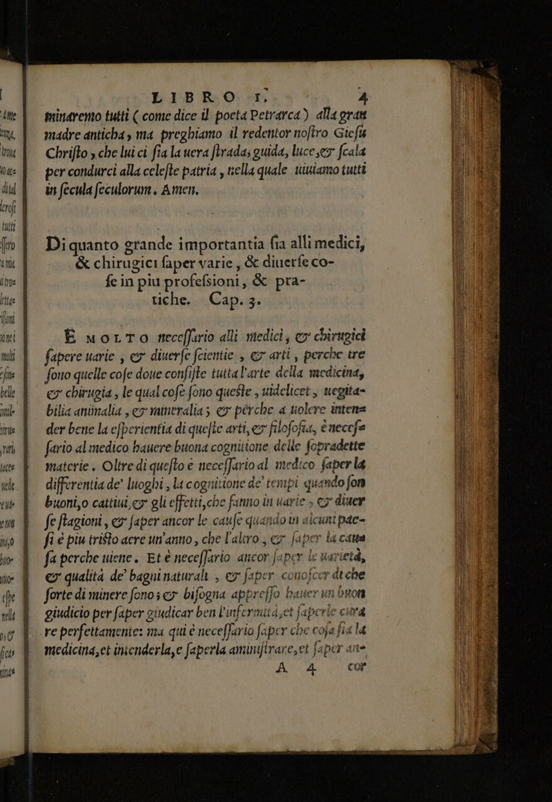 te tg, tro 0 dea di kl ero tutt (ro dit fra minaremo tutti ( come dice il poeta Petrarca) alla gran madre anticha, ma preghiamo il redentor nofiro Giefu Chrifto » che lui ci fia la uera ftrada; guida, luce ey fcala per condurci alla celefte patria , nella quale uiniamo tutti in fecula feculorum. Amen. Di quanto grande importantia fia alli medici, &amp; chirugici faper varie, &amp; diuerfe co- fein piu profefsioni, &amp; pra- tiche. Cap. 3. È motto receffario alli medici, &amp; chirugicà fapere uarie , ey diuerfe fcientie è ev arti, perche tre fono quelle cofe dose confifte tuttal'arte della medicina, cy chirugia , le qual cofe fono queste , uidelicet, uegita- bilia aniimalia , eo mineralia 5 € perche a solere intens der bene la efperientia di quefte arti,ey filofofia, tnecefa fario alimedico hauere buona cognitione delle fopradette materie. Oltre di quefto è neceffario al medico faperla differentia de’ luoghi , la cognitione de’ tempi quando fon buoni,o cattiui, cy gli effetti,che fanno in uarie &gt; c3' diuer fe Ragioni, &amp;s faper ancor le caufe quandom alcuni pae- fi é piu trifto aere un'anno, che l'altro , cr japer la cana fa perche uiene. Et è neceffario ancor fuper le uarietà, ev qualità de’ bagni naturali , ey faper conojcer diche forte di minere fono x bifogna appreffo bauer un buon giudicio per faper giudicar ben l'infermità,et faperle cina re perfettamente: ma qui è neceffario faper che coja fia la medicina,et inienderla,e faperla aminifirare,et faper ane A 4 cor glo li e 4 Sona ? ° fringe e ta, — dala Na ati e ae è e  ha app SARI ETA ite Ln en VA % ia sui, stai a Sr. crei o da bei at br