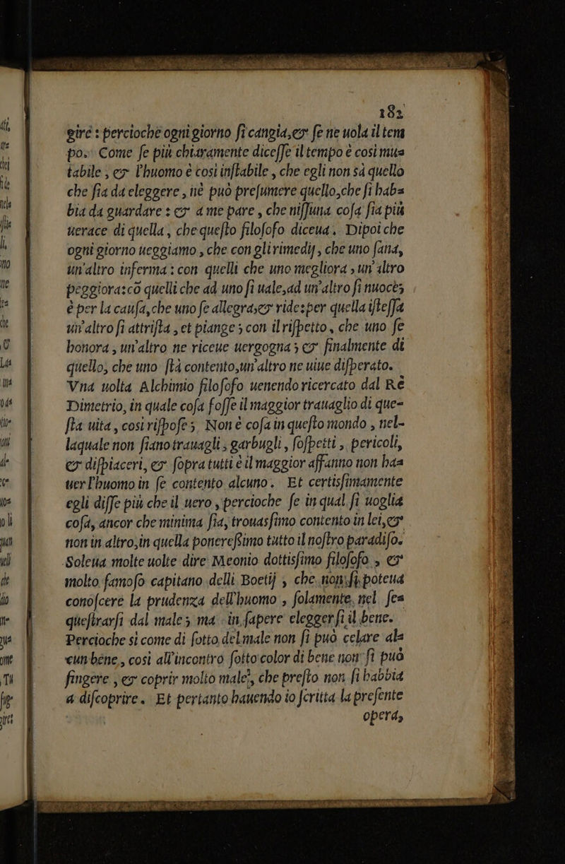 ci, È Micia i d i È ASI RETE RO i Slo TIA gir : percioche ogni giorno fi'cangia,es fe ne uola il tena po» Come fe più chiaramente diceffe iltempo e così mua tabile ; cx l’huomo è cost inftabile , che egli non sa quello che fia da eleggere , né può prefumere quello,che ft haba bia da guardare : cy a me pare , che nifuna cofa fia più uerace di quella, chequefto filofofo diceua. Dipoi che ogni giorno ueggiamo , che con glirimedi, che uno fana, un'altro inferma:con quelli che uno megliora > un'altro peggiora:cò quelli che ad uno fi uale,ad un'altro fi nuoce; è per la caufa,che uno fe allegraseo ridesper quella ifteffa uialtro fi attrifta ; et piange 5 con ilrifpetto, che uno fe honora ; un'altro ne riceue uergogna > co finalmente di quello, che uno [tà contento,un’altro ne uiue difperato. Vna uolta Alchimio filofofo uenendoricercato dal Ré Dimetrio, in quale cofa foffe il maggior trauaglio di que= fta uita, cosi rifpofes Non cofa inquefto mondo , nel- laquale non fianotrauagli ; garbugli, (ofpetti , pericoli, ey difpiaceri, e fopra tutti è il maggior affanno non haa uerl'huomo in (e contento alcuno. Et certisfimamente egli diffe più che il uero s‘percioche fe in qual fi uoglia cofd, ancor che minima fia, trouasfimo contento in lei,” non in altro;in quella ponereftimo tutto il noftro paradifo. Solena molte uolte dire Meonio dottisfimo filofofo , er molto famofo capitano delli. Boetij , che. non:ft\potena conofcere la prudenza dell'huomo , folamente, nel. fea queftrarfi dal male 3 ma «in fapere eleggerfi il bene. Percioche si come di fotto delmale non fî puo celare ale cunbéne, così all'incontro fotto'color di bene non” fî può fingere ex coprir molto nale?, che prefto non fi babbia a difcoprire. Et pertanto bauendo io (critta la prefente opera, i n TIE rr EI Fa TERA NI fromaz a di pre, a E A È LR dp ne Cud