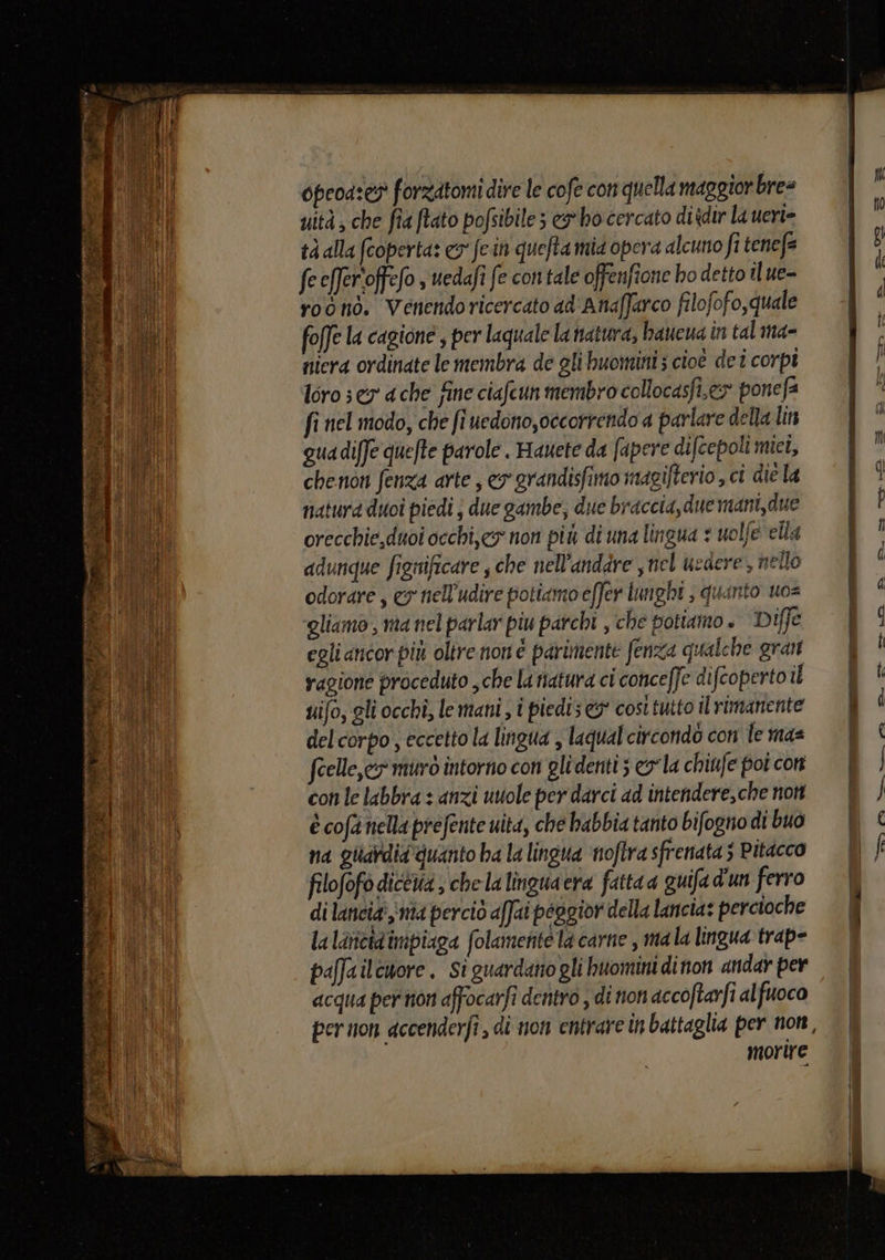 opeoa:es forzatomi dire le cofe con quella maggiorbre= uità ; che fia ftato pofsibiles ex bo cercato diidir la ueri= tà alla (coperta: co fe.in quefta mia opera alcuno fi tenefe fe efer'offefo ; uedafi fe contale offenfione ho detto il ue- roono. Venendoricercato ad'Anaffarco filofofo,quale foffe la cagione, per laquale la natura, baueua in tal ma= niera ordinate le membra de gli buomini; cioè det corpi loro 3 er a che fine ciafcun membro collocasfi,ex ponefa fi nel modo, che fi uedono,occorrendo a parlare della lin qua diffe quefte parole . Hauete da apere difcepoli mici, chenon fenza arte , ey grandisfimo magifterio , ci die la natura duoî piedi j due gambe, due braccia, due mani, due orecchie,duoi occhi,eg non più di una lingua : uolfe ella adunque fignificare ; che nell’andare ,nel uedere, nello odorare, ey nell'udire potiamo effer lunghi ; quinto uo= gliamo , ma nel parlar piu parchi , che potiamo. Diffe egli ancor più oltre non è parimente fenza qualche gran vagione proceduto che la natura ci conceffe difcoperto il uifo, gli occhi; le mani, i piedi; cost tutto il rimanente del corpo, eccetto la lingua , laqualcircondò con le mas feelle,cy muro intorno con glidenti; cola chiufe poi con con le labbra : anzi vuole per darci ad intendere,che non è cofa nella prefente uita, che babbia tanto bifogno di buo na guardia quanto ha la lingua ‘noftra sfrenata 5 Pitacco filofofo diceria; che la lingua era fatta a quifad'un ferro di lancia, ma perciò affai peggior della lancia: percioche la lancidimpiaga folamente la carne , mala lingua trap- paffailcwore. Si guardanogli huomini dinon andar per acqua per non affocarfi dentro , di non accoftarfi alfuoco per non dccenderfî , di non entrare in battaglia per non, morire