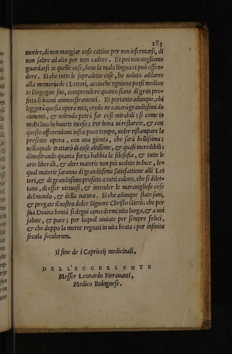sa a ie SO rie 18: morire,di non mangiar cofe cattiue per non infermarfi, p non falire ad alto per non cadere. Etpoinon uogliamo quardarfi in quelle cofe,doue la mala lingua ci può offen= dere. Sichetutte le fopradette cofe , ho uoluto addurre alla memoria de i Lettori, accioche ogniuno posfi median tel'ingegno (uo, comprendere quanto fiano di gran pro= fitto li buoni ammacftramenti. Et pertanto adunque,chî leggerà que/ta opera mia, credo ne cauard grandisfimi do cumenti , cy uolendo potrà far cofe mirabili ; fi come in molti luochi hauete intefo s Per bora ui reftarete, cs con quefto offerendomi infra poco tempo, uoler riftampare la prefente opera , con una gionta, che farà bellifsima nellaquale trattarò di cofe altiBime, eo quafî incredibili; dimoftrando quanta forza habbia la filofofia, > tutte le arte liberali , cy altre materie non più uedute in luce , lea qual materie faranno di grandisfima fatisfattione alli Let tori,cy: di grandisfimo profitto a tutti coloro, che fi dilet= tano dieffer uirtuofi , eo intender le marauigliofe cofe delmondo , cy della natura. Si che adunque ftate fani, es pregate ilnoftro dolce Signore Chrifto Giest; che per fua Diuina bontà fi degni concedermi uita lunga, co” a uol Salute, cy pacez per laqual uiniate per fempre felici, €5 che doppo la morte regnati in uita beata ; per infinita fecula feculorune. Il fine de i Capricci} medicinali, DELL'’ECCELLENTE Meffer Leonardo Fierauanti , Medico Bolognefe Bala” Ea to Ford ENOAl x SE I x A a ti cl «iran i az RI o: sa