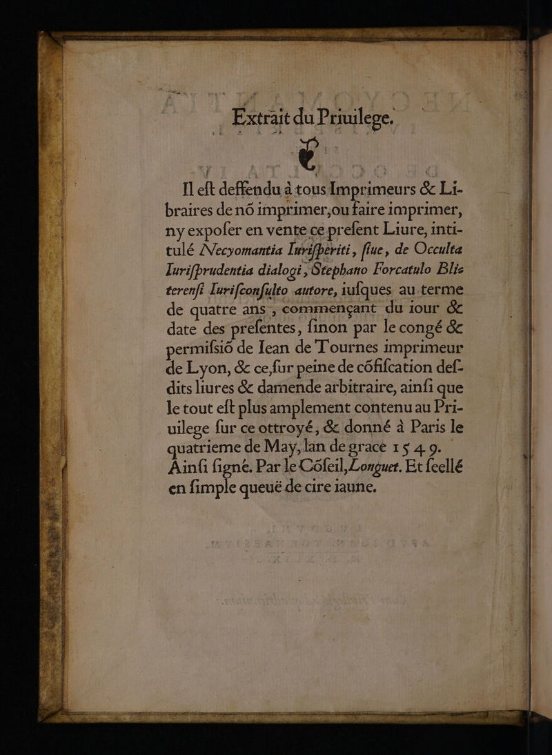 GUSSXG CU MEROBENIEPICKUI EVUDNW SNO S raros . Extrait du Priuilege. - left deffendua tous Imprimeurs &amp; L- braires denó imprimer,oufaire imprimer, ny expofer en vente ce prefent Laure, inti- tulé ZVecyomantia Iuvifperiti , flue, de Occulta Iurifprudentia dialogi , Stephano Forcatulo Blie de quatre ans , commengant du jour &amp; date des prefentes, finon par le congé &amp; permifsió de Iean de T'ournes imprimeur de Lyon, &amp; ce,fur peine de cófifcation def- dits liures &amp; daraende arbitraire, ainf1 que le tout eft plus amplement contenuau Pri- uilege fur ce ottroyé, &amp; donné à Paris le quatrieme de May, lan de grace 15 4. 9. Ainfi figne. Par le Cófeil,Longuet. Et feellé en fimple queué de cire iaune. is — d bot.