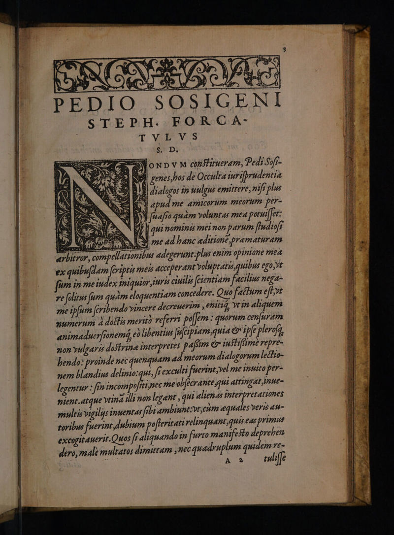 àà wh eX ' E (S. a. CQ z PEDIO SO STEPH: FOR C AÀ- TVLVS $. D. oNpvM cmfinerarm, edi Sofr- anh $ genes,has de Occulta mrifprudentia yl BE, draloros tn uulgus emitrere, mfi poa E Ml bud me amicorum meorum per- j 3 Y majo quam voluntas mea potuiffer: d a o PI qu nominis mei non parum [Indiofs Uu f RE SN o ad 4d hanc editume,prematuram arbitror, compellatzonibus adegerunt.plus enim opinione mea ex quibufd 4m Jferipte mess acceperant voluptatis quibus ego,yt t 7e folitus fum quam eloquentiam concedere. Quo factum eft;vt ene ipfum Jeribendo vincere decreuerim , enitiq, Yrin aliquem mumerum À dotis merit veferr pe : quorum cen[uram animaduerfnneme, eà libentius | ? (piam auta e ipfe plerofa, pon yulgarss doflrine interpretes paffim e suflifme repre- endo: proinde nec quenquam ad meorum dialogorum lechza- nem blandius delimo:qut, f exculti fuerint; vel me inito per- legentur : f incompt t nec me ob(écrantesqm attingat jnue- pient.atque vtta illi non legant , qui alienas interpretationes snultis virilis inuentus feb ambiuntzyt;ctim equales veris au- toribus fuerint dubium pofleritatt relinquant,quis eas primis excogitauerit.Quos fe aliquando in furo mantfeso deprehen dero, male multatos dimittam ,nec quadruplum e A X £u16
