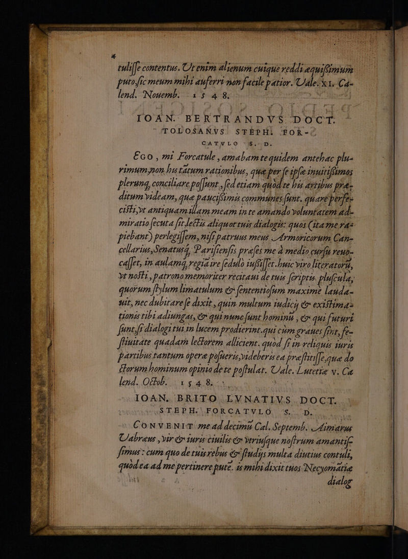 tuliffe contentus. Ut enim alienum CHique vedds equiflimum putofic meum mihi auferri non facile patior. ale: X.1..Ca- lend. Nouemb. Lr.) E 8. | PME IOAN. BERTRANDVS DOCT. TOLOSANVS. STÉPHi FTOR-. CATNLO '$.-D. €6o0 , mti Forcatule ,amalamte quidem antehac plu- rimumyon hu tatum vationibus, qua per fe ipfe imuitifümos plerunq, conciliare folent. fed etiam quod te hts AYHbUs pr: ditum videam, que pauci communes (nnt. quare perfe- CIE yt antiquam llam meam inte amanda voluntatem ad.- pir atio fecuta [it letta aliquot tuis dialogzs: quos (Ita mme ras- piebant) perleni]em, nir patruus meus vrmoricirum Can- cellarius,Senatusq, Parifienfrs pra(es med medio curíu reub- ca[let, n aulam regiaire fedulo nues Ter. buac viro literatoru, yt nofi , patrono memoriter recitaui de tud fermi. plufcula, Horum foylum lematulum e fententi[um maxime lauda- | suit, nec dubitare Je dixit, quin multum IMHÁkca C exiftimas | J toas tibi adiungas, e quintne funt hominu , eo qui futuri | li fgnt ft dialogi tut. lucern proditerint. qui ctim graues frxt, fe- 14 f'iutate quadam leorem allzctent. quod fr im veliauis suris 1 parubus tantum opera fofperisvideberss ea prefitilfesaue do Lorum hominum apinto dete pofl At. Cale. Lutetig v. Ca lex. Ob. $4.8. uU Ne ce g x IOAN. BRITO LVNATIVS. DOCT. JGSOBPHAFORCATVLO 's.. D... CONVENIET 77e 4d decimi Cal. Septemb. eitiarus U/abreus , vir co Turis ciuilis C ytrinfque norum amanti[- femus : cum quo de tuisrebus e fIudys ulta diutius contuli, quod ea ad me pertinere pute. is milidixit tuos ONecyornatia dielog