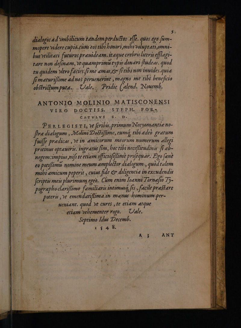 : | dialogàs 4d yoslilicum t4ndem perdutlus efe. qiios ego fum- mopere videre cupió. Cuin eos tibi benariyathi voluptati,omni- bus vtilitati. futuros prauideam. Itaque crebra literis efflagi- tare non de[mam, vt quamprimu typzs donari ['ndear. quod tu quidem vltro f'actes [i me amas ff tibi non inuides.quia f maturifime 4d noi peruenerint magno me tibi beneficta obflritum puta. Ule. - yidie (alend . QNouemL. ANTONIO MOLINIO MATISCONENSI VIRO DOCTISS. STEPH. FOR. CATVILVS S. D. 1 PDERLEGISTI,Yf feritas, primum Necyomantie 0- fra dialogum , Atolini Dot fime, eum, tibi «deb gratum pronus jode kei ji nbi peceffitudinis f ab- neyem Amplius pntft te etiam officiofrféimme pro[equa. Eo (ane Mime nomine meum ide do ai  nsi ovs mihi amicum peperit , cutus fiae e diligentia in excudendzs feriptis meis plurimum egeo. Cà um. enim loanni Zórnefro Ty- pographodarifimo femiliava intimus, frs y facile prastare poteri ,»t emetdatifümam mani hominum per- ueniant. quod yt cures ,te etiam atque — etiam vehementer vogo. — ale. Septimo Idus «Decemb.