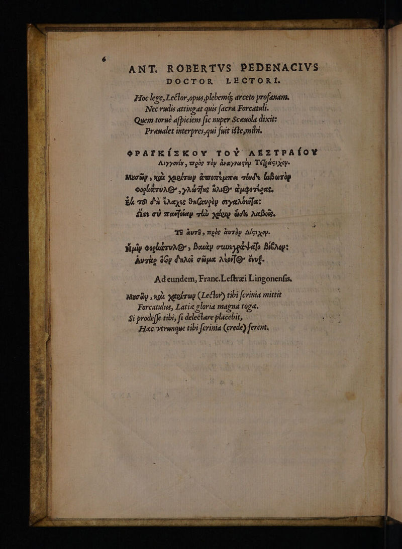 ANT. ROBERTVS PEDENACIVS DOCTOR LECTORI. Hoc lege, Le£loropus;plebemá; avceto profanam. Nec rudis attingat quis [acra Forcatuli. Quem torué a[piciens fic nuper Sceuola dixit: Praualet interpres,qui fuit ilemihi. ePATKíÍzKov ToY AEzTPAÍOY Atyyorís ,woos Tp àyayvaghp Té[paaixop- Marüy , xox Xaolrop &amp;woreure aiv laburop | eoplutruA G* , yAdr]us Su Guqorsent, | Ec 78 d'a &amp;a«yse 9u(ivpüy. eye ou[a: | fist ev 7rew[olep lo xelesp. ils Ac Bois, | T$ &amp;v7$;7w00$ àvrop Algixop. YXigip eoplidyuAG » Duk cuosyosla[o Bip: | Auke (Gy d'uxi ct Av [g- àwv£. ee :| Adeundem, Franc.Leftrzi Lingonenfis, Mura , «ox xaekroy (Leclor) tibi fcrinia mittit E Forcatulus, Latie eloria magna toga. $1 prode[Je tibi; f delectare placebit, . an Hac vtrunque tibi fcrinia (crede) ferent.