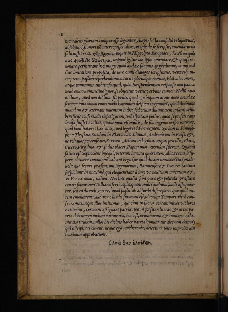 mortalem gloriam compara[Je lecuntur ,wnperfetla confultà veliquevuat; | fi licuiffet erat. say Booseit, quit in Hippolyto Euripides , Ài dlivzspak zog deoi[idte Gaursoax. impune igitur Jos ipfos emendare e quafi e-. nouare;permittant hoc ma (mis, quod audax facinus ap 'gredimur vt qui nal lius imitatione propofita, de iure ciuili dialogos fcripfimus, veteresq; it- terpretes pa[s im veprehendimus:-tacito plerunque nomine,Platonico more, atque minimum ambitic[o.quid, quod Iurifbrudentum ve(pon[a non pauca noue enarvauimustindienor fi obijcitur vetus verbum comici: Nullii iam diclum , quod non diclum fit prius. quod ego impium atque adeà mendax femper putauiznon enim modo hominum de[picit ingenium , quod dimtam quandam e7* eternam imentam babet, fed etiam diimitatem ip[amyvelut. beneficijs conferendis defatisatam vel effoetam potius. quàd [t prifcis tana inu[a fuiffet ttoMitas, quam nunc efl multis , de [no ingento defperantibus, quid bomi haberet bac «tas,quod legevet ? Pherecydem Syrium in Philofa- phia: Thy[iam Siculum in Rhetoricis: Liwium | Andronicum in Poéft: c7, sie reliquos percen[eam Sextum Aelium in levibus. atqui, pro illis, Plato, C icero, Virgilius, e dijs placet, Papinianus, etermim [ilerent. Quanti fatius eft Sophoclem in[equi veterum inuenta qu&amp;rentem,alia recens, fu- peris obtineve conantem?valeant eveo (ne quid dicam immodestiusmale- oli: qui fecuri prefentium ingeniorum , Ramnen[es z7* Luceres tantur fefpiciunt: bi maximé;qui eloquentiam a iure yt nouitium inuentum;e, »t Ver ex attio , tollunt. Nos hec qualia. funt pura e politula. pre[lave conati (umus.non Tulliana freti copia;quam multi anibiunt nulli affequun- tur. fed eo dicendi genere; quod poffit 4b ab[uvdo difcrepare. quicquid au- fecramus.neque illos imitamur qui cum in (acris certamimbus viclores extiterint , coronam afsienant patria. fed hi for iran litevas e7* artes pa- trie debent:ego nudum natiuitatis, hoc eft erumnarum c2» humane cala- mitatis titulum.nullos his diebus habet patria Cynum aut alterum demas)... qui difciplinas curent. neque ego mehercule, delectari foleo improborum hominum approbatione. | : | E Azic Quy EAT G^.
