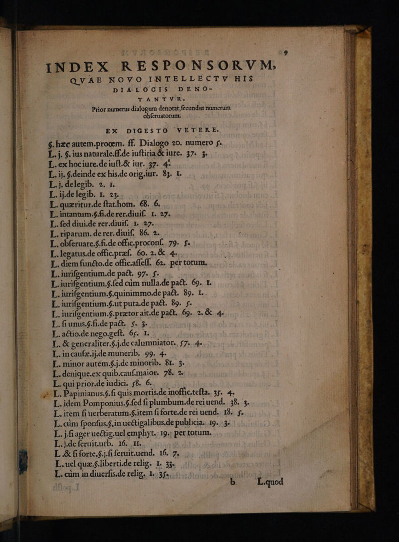 b. DIALOGIS DENO- TANTVR. Prior numerus dialogum denotat, fecundus numcrum obferuatorum. EX DIGESTO VETERE. $. hzc autem.prooem. ff. Dialogo 20. numero . L. ex hociure.de iuft.&amp; iur. 37. 4- L.. ij. $.deinde ex his.de orig.iur. 85. 1. Erddeb xn L.ij.delegib. 1. 25. . | L. quzritur.de ftat.hom. 68.6. L.intantum.$.fi.derer.diuif. 1. 27. L. fed diui.de rer.diuif. 1. 22. L.riparum. derer. diuif.. 86. 5. L. obferuare.$.fi.de offic.proconf. | 79.. f. L. legatus.de offic.przf. 6o. 2. &amp; 4... L. diem fun&amp;o.de offic.afíefl. 62. per totum, L.iurifzentium.de pact. 97. f. L.iurifzentium.$.fed cüm nulla.de pa&amp;.. 69. r. Is iurifeentium.$.quinimmo.de pa&amp;. 89. 1.. L. iurifgentium.$.ut puta.de pa&amp;t. 89. f. — L.iurifzentium.$.prator ait.de pa&amp;t.. 69. 2. &amp; 4. L.fiunus.$.fi.de pa&amp;t.. s. 3. | E | L. a&amp;tio.de nego.geft. 65. 1. id L. &amp; generaliter.$.j.de calumniator., 57... 4 L.incaufz.ij.de munerib. 99. 4. L. minor autém.$.j.de minorib. 8r. 5. L. denique.ex quib.cauf.maior. 78. 2- L. qui prior.de iudici. 8. 6. L.cüm fponfus.$.in uc&amp;igalibus.de publicia.. 19. : 3. L.. j.fi ager uectig.ucl empbyt. 19.: per totum. L.j.deferuituib. 16. r1. L .&amp; fi forte.$.;.fi feruit.uend. 16. 7. L.ucl quz.$.liberti.de relig. 1. 33. L. cüm in diuerfis.de relig. 1.55... 9