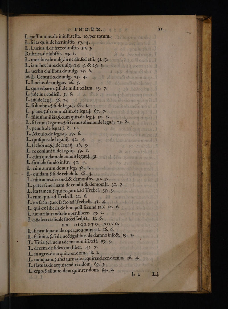 SVYNDSEX. L. pofthumus.de iniuft.tefla. 10. per totum. L.fiitaquisdeheránfüt. $9. 4... L. Lucius.ij.de hzred.inftit. fo. 3. Rubrica.de fubftit. 25. r. L. moribus.de uulg.in uerfic.fed etfi. 31.. 5. L. iam hociure.de uulg. 24... &amp; 2$. 2. L. uerbis ciuilibusdeuulg. 27. 6. — 16. L. Centurio.deuulg. 25. 4. L. Lucius.de uulgar. 26. j. L. quzrebatur.$.fi.de milit.teflam. 25. 7. L.j.deiur.codicil. 5j. 8. nuts L.iijdelegj. 38. 2. | L. fi duobus.$.fi.delega j.. 68... 1... L. plané.$.fi coniunctim.de lega.j. .67.. 7. L. filiusfamiliás.$.cdm quis.de leg.j. fo. 1. L. fi feruus legatus.$.fi feruus alienus.de lega.j.. 25. 8. L.penult.delegat.j. 8. 14. : L.Mzuio.delega.i. $9. 6. L.quifquis.delega.ij. 42. 4. L.(ichorus.$.j.deleg.ij $6, 3. L.reconiuncti.deleg.iig $9. 1. L. cim quidam.de annuislegat,j. | 31. L.ficui.de fundo inftr. 40. 4. L. cüm aurum.de aur.leg. 38.. 1. L. cim auus.de cond.&amp; demonftr... fo. y. L. pater feucrinam.de condit.&amp; demonflr.. 30. . 7. L. itatamen.$.qui rogatus.ad T rebel. 55. 3* .L.eum qui. ad Trebell. 22. 6. Ms L. ex facto.$.ex fa&amp;o.ad Trebell. $1. 4. .L. qui ex liberis.de bon.poff.fecund.tab. 22. 6. L.utiurifiurandi.de operlibert.. $5. 2. L.j.$.decretalis.de fuccefledi&amp;t. 15.6... EX DÍGESTO, NOVO. L. fi finita. f.(i de ue&amp;tigalibus.de damnoinfeét. 19. 2. L.Titia.$. Lucius.de manumiff.tefl. 95.: 3. L. decem.de fideicom liber. 4j. 7. L. nunquam.$.thefaurus.de acquirend.rer.domun, 56. 4. L. ftatuas.de acquirend.rer.dom. 69. 5. D L.crgo.$.alluuio.de acquir.rer.dom. 94. .2. | ! bz L5 Ek
