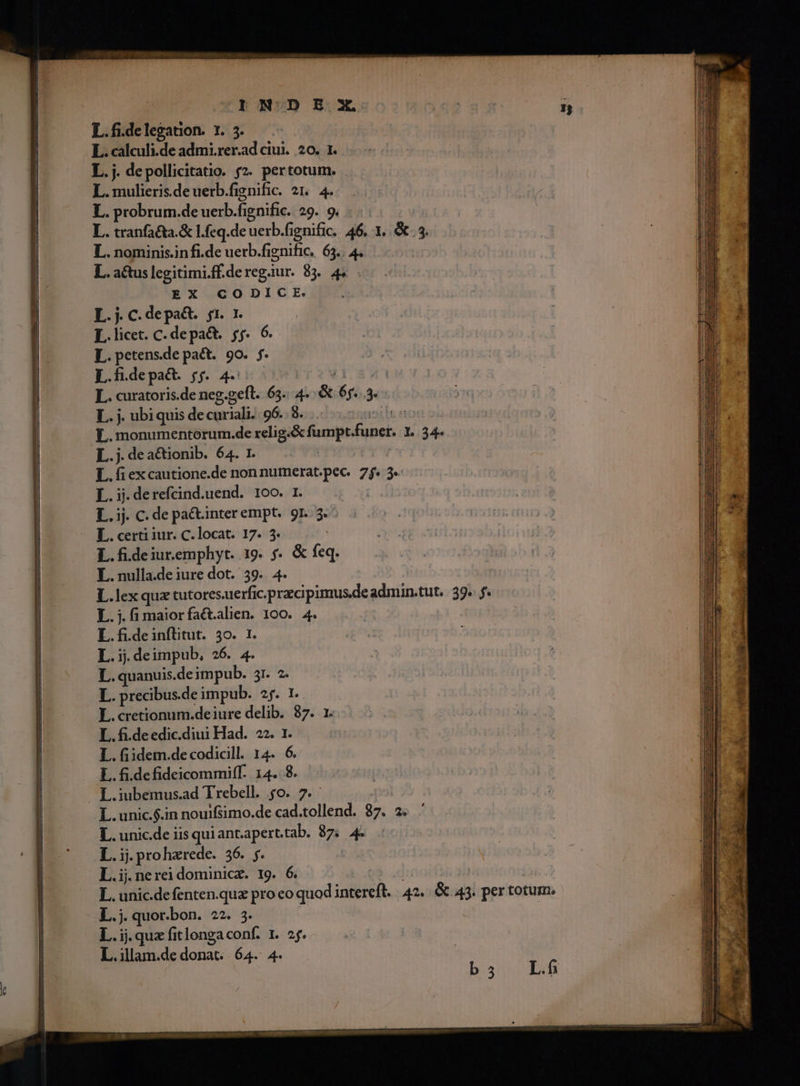 L.fdelegation. 1. 3. L. calculi.de admi.rer.ad ciui. 20. 1. L.j. depollicitatio. f2. pertotum. L. mulieris.deuerb.fignific. 21. 4. | L. probrum.de uerb. fie enific. 29. 9. T SN n L. tranfata.&amp; l.feq.de rb, fignific. 46. 1. &amp; 3. L. nominis.infi.de uerb.fignific. 65.. 4. L. actuslegitimi.ffderegaur. 83. 45 EX /GGDICE. 1D L.j. C. depa&amp;. 51. 7. L.licet. C. depa&amp;t. yf. 6. L.petens.de pact. 90. f. L.fdepa&amp;. jj. 4... L. curatoris.de neg.geft. 65... 4. &amp; éy. 3e L. j. ubiquis de ctiriali 96. 8. | L.monumentorum.de relig. Scfumpt. foner, L 34. L.j.dea&amp;tionib. 64. 1. L. fi ex cautione.de non numerat. pee 7j. 3» L. ij. derefcind.uend. 100. 1. L.ij. C. de pa&amp;tinter empt. 9r. $ L. certi iur. C. locat. 17. 3. L. fi.de iur.emphyt. 19. f. &amp; (m L. nulla.de iure dot. 39. 4. L.lex quz tutores.uerfic.przcipimus.de admin.tut. 39. 2 L.;i.fimaiorfactalien. 100. 4. L.fi.deinflitut. 30. 1 L1: deimpub, 26. 4. L. quanuis.deimpub. 3r. 2. L. precibus. deimpub. 2. 1. L.cretionum.deiure delib. 87. 1. L. fi.deedic.diui Had. 22. 1. L. fiidem.de codicill. 14. » L. fi.defideicommiff- 14..8 L.iubemus.ad Trebell. 4o. L.unic.$.in nouifsimo.de cad Caire 37. 2. L. unic.de iis quiant.aperttab. 87. 4e E. pro herede. 16, ps L.ij.nerei dominicz. 19. 6. L. unic.defenten.qua pro eo quod utei. 42. &amp; 43. per totum. L.j. quor.bon. 22. 5. L.ij.quzfitlongaconf. 1. 2f. L.illam.de donat. 64. 4.
