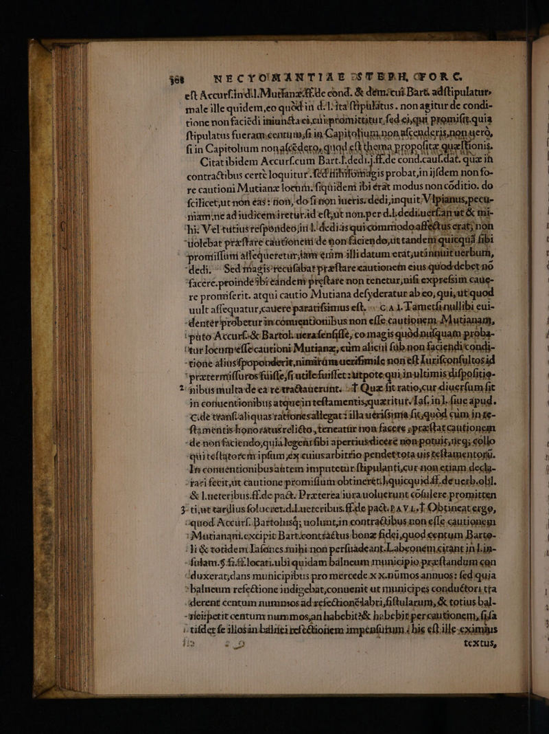 $et NECYONMANTIAESC-STEBH,COFORC. eft Accurfiin dil Mudfanz E de cond. &amp; d'ém?cui Bart adftipulatut» male ille quidem,eo qul in d:1:3t3 ftipilitus.. non agitur de condi- tione non faciédi iniun&amp;a eic peamittitur, fed eiquit promiítt.quia ftipulatus fueram.centum;fi in Capitolium non alcenderis,non uerà, fiin Capitolrum nonafcédeto, quad e(t thema propofite quelTtionis. Citatibidem Accurf.cum Bart.L.dedi.)£f.de cond.cauf.dat, quz ih contractibus certe loquitur f Hihitomagis probatjin ijfdem non fo- re cautioni Mutianz locuin; fiqüideni ibi érát modus non coditio. do fcificet;jut nón éás: ton, do fron ueriszdedijinquit; V lpianus,pecu- qamine ad ndicemireturad efl;ut non.per d.l.dediuetfanut &amp; tui- hi: Vel tutius refpondeojiri L'dediasqui comrmiodoaffeétus erat; non iolebat pracffare cautioneiide nonfáciendo;ittandetmiquicqua fibi proniffani alfeQqueretürjiam emm alli datum erát;utinnuituerbum, dedi. ^ Sed magisrecufabarpreftarecautionefn eius quod debet no facere.proindesb: eandem preftare non tenetur;nifi exprefsim cauc- re prorferit. atqui cautio Mutiana defyderatur abeo;qui;utiquod -Mentériprobetur in cómientioriibus non e(Ic.cautionem.;Mutianarm, tur locam'effecautioni Mutianz, cum alicii füb.non faciendicondi- tione aliusfpoponderit,nimitüm ucrifimilc non eft Iurifconfultosid 'przcermiffurosüiffe;fiucilefuiffet :itpote qui inulcimis difpofitie- * pibus multade ea retra&amp;tauerunt. T. Qua fit ratiocur diuerfum fit in cotiuentionibus atqueinteftamentis;quaritut/Taf. 1n]. [iue apud. cde tranfüaliquas'tattonesallegat: illa uéri(sinía fit;quód cum in te- ftamentishonorátusreli&amp;o, teneatür von facere spracftatcautionean - de nonfaciendo;quia legenrfibi apertiusvlicére nonpotuit,ueg; «ollo quiteftatorem ipfum ex cuiusarbitrio pendettota uis teftamentoru. It conuentionibusa&amp;tem imputetür flipulanti.cur-non etiam decla- rari fecit,üt cautione promifium obtneréti];quicqu id Mf. deucrb.olil. &amp; L.uetecibus.ff.de pa&amp;. Praterea iura uoluerunt cofulere promitcen 3- ti;ut tardius foluczet;d.Lucteribus.ff.de pact. pA V LT. Obtneateigo, aquod Accürf. Bartolusq; uoluntjn contractibus non efLe cautiones | Ji &amp; totidem Jaíancs tuihi-non perfuadeant.Labeoném«itant in Lin- : fulam.$ fif locati. ubi quidam balneum municipio.przcflandum con iduxerat;dans municipibus pro mercede x x.nümos annuos: fed quia * balneum rcfe&amp;ione indizebat;conuenit ut municipes conduétori tta derent centum nummos ad reíe&amp;tionédabri;fiftularum, &amp; totius bal- -rieitpetit centum nummos; habebit? babebit percautionem, fifa i tifdet fe illosan baliíci refeGtioriem impenfükum 4 his e(Lille eximius ii» 2$ 0 j textus, e L9