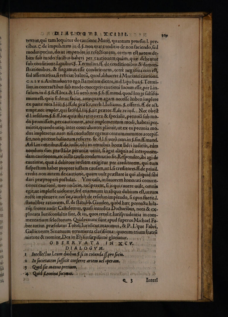 textus,qui tamloquitur de cautione Mutij, quantum prorfus I. pre. cibus.C.de impub.nam in d.$. non erat«onditio de non faciendo,fed moduspotins, do ut jmpendas in refectionem. certum eftautem dc- bita:-fub mado'facilius haberi per cautionem quàm,qus debentut fub;coriditionedquibus$. T exmilius.ff. dzconditionibus &amp;dernon- ftcatiónibus. &amp; fingamus effe condicionem, cet negatiuainon eft, (ed afficmatiua/firehiciat balueü, quod abhorret à Madian cautione, CiA- 1v scÁnimaduerto ego Bartolum dicere,in d.l quibus $. T ermi- lius.incontractibus fub modo conceptis cautioni locum effe,per l.in. fnlamn d.$.fi.ff.loca.&amp; l.i uero non.$.fi.ff. mand. quod lonze falfifsi. mumxeil.quia fi do uc facias, antequam agam nece(Te habeo implere ex paite mea.láiij.-j. flde prrfcruerb.l Iulianus. $. offerri, £. de at, empt.nccimpletqui fatifd.l.iiij.$.ait prator-ff.de re iud. Nec obeft d.Linfalam;$fi.ffJocquiaibirationera &amp; fpecialis,pecuuiá fub mo. do promiffam,per cautionem, ante implemertum nodi, haberi per- mittit,quando uti; inter contrahentes placuit,ut ex ea pecunia mmo- dus impleretur.nam nificondu&amp;tor egenus centumnumnios accepi(- Íct;nohpoteratbaliacum reficere. fic d.J.(i uero nonán $.fin/f. mand. Ad lin ornibusff.deiudicubi in omnibus bonz fidci iudiciis, cm nondum dies pre tádz pecunia. uenit, fi agat aliquis ad interponén- dam cautionemyex iufta caufa condemnatio fit. R efpondeo;ibi agi de cáutione; qua à debitoreiu diém exigitur per.creditorem; qui eur fufpectum habet propter iuftam caufam,ur Lf creditores.ff.de priuil. credit.nonautem decautione, quam uult przftare is qui aliquid fibi dari pra propere poftulat. ..| V.no cafü,in fauorem honorati conueti- tones cautionc, meo iucicio, reciperent, fiis quicauere:.uult, omnia egi tutimplefle uideatur,fed etiamnum in aliquo dubium efl,utrüm xcéte impleueric nec ne,caucbit de refiduoimplendo, fi opus fueric], 'ftatuliber rationem. ff, de ftátulib.Gaudeo, quód hzc porrecta hila- rig; fronteaudit Callidemus, quafi inaudita Doétoribus, notà &amp; ex- plorata lurifcontultis fint, &amp; iis, quos retulit lutifpradentia in com- mentarium felectorum; Qualesnunc fünt apud fuperos Michael Fa- ibentotius prfidatus Tolotiluridicus maximus, &amp; P. I.que Fabri, Gallicorum Senatuum ornamenta clati&amp;ima: quorum trium Ératrít mirtute &amp; nomire,Dea in Ebfusfxpifsimé gloriatur, |... 7. O;B$,ER.VAT,A. INXCV,. Rt DLALOQGYM. | uil. uo 4, Jntelleclus lcum duobsa.$. fi in cocunda.ff. pro focio.. Ju focietatem [ufficit conferre artem ucl operam. i3. Quid fit manus pretium, 2.5 0 oc | Lx Quid: iLeonina Jocietas, 3 12q: 1at.5313D05822 rigiriril muibimub » : : e$. 3 Interl 'T ;
