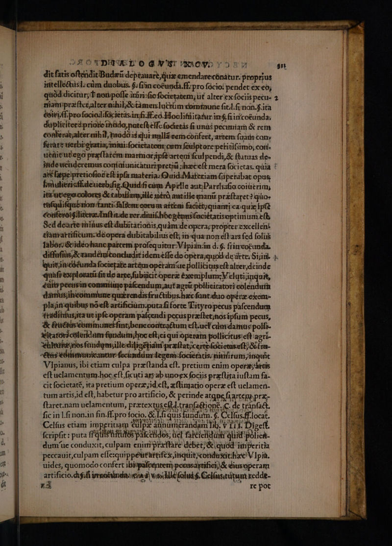 dit fatis oftendit«Budgü deptauare iux emendarecónátu r. proprius iitellectusl; cum duobus. $; (i'n coéunda.ff. pro fócio: pendet ex eo; quód dicitur; nonpoffe irhri:fie focietatem; ut alter ex fociis pecu- riianipraflctjalternihibjSctàmenlatrüm cominune fitl.finon.$.ita esiti ff pro fociollifócietasimfi. feed. Hoolifüitatur im$.fiiní/coéunda; dupliciteripriote thádo,patefb effc (ocietás fi unàs pecuniarn &amp; rem conkerat;alteraihil modos qui smllá cem confect, artem (iar cons ferae erbigratia;miui;focictatem oum faulptore petitifsimo, con- uenitubego pra(latém martatjpíé'arteni fculpendi,&amp; ftatuas de- 2 ats [epelpretiofior eftipfa nateria:Q uid Materiam fü petabat opus binulitrisffdexievb4is. Quid cim Apelle aut;Parrhafio coiüerim; ittcatego colores &amp; tabillam;ille uéró autille qnani priftaret? quo* tüfqiifquErion'tanti:faliem corum aftemi fadiétjquami eaqui ipft corifevoi$iliterasInflatde ver dütithóegénnsfaciétatisoptimuni e(b Sed dearte minus eft dubitationis quàm:de opera; propter excellent tiamattifitum:;dé&amp;opera dubitabilius eft; inqua non éftars fed folis laborzi&amp;idéohancpabcem profequitur-Vipian-in d. $. fiitvcocunda. equiti nicófunda focietatie artémoperam ue pollitinseft alverdeindc quafrexplovatiift de arte,fubüicitoperz éxeniplum;V elutijinquit, éürtrpecisin comniüine pifcendum;aut agvir pbllicitatori colenduífa dariusjihicommlune quirendisfru&amp;ibus-hzcfantduo opévz-ekcm- plainquibus nóeft artificiüm:putafi forte Tityropecus pafcendum ridihiusjitautipfeoperam pafcendi pecusprzílet;nosipfum pecus, &amp; &amp;ructüscomimiumesfintbenecontra&amp;tum eft.ucl/ cdómidamus polfi- xitatóricoleridum funduim;hoc efl;ei qui operam pollicitus:cft 'agri- xhbeibasnos fündum;jilledilisétiant praftat;certefacietaseft; &amp; £u- &amp;kás éOrtmtnicantme fechnddm degemfociecacis; ninütum;inquit Vipianus, ibi etiam culpa prz(landa eft. pretium enim opers;decis eftuelamentum.hoc e(t ficuti ars ab unoex fociis praftitaiuflam fa- cit focictaté, ita pretium operz;id eft, xflimatio operz eft uelamen- tum artis,id efl, habetur pro artificio, &amp; perinde atgne fi tene prz- flaret.nàm uelamentum, prztextuseft.tran a&amp;ione. c. : e tránfact, PAM fic in l.finon.in fin.ff.pro focio. &amp; Lh quis fundum. $. Celfus.ff-locat. Celíus etiam imperitiam [: I2 alinumiétán di Ab PY  Dige d fcripfit : puta (jtf tutes palcetidos; üeT fakéielidüsti quid, j TA dum'uc conduxit, culpam enim praxftare debet; &amp;quod iinperitia peccauit,culpam effe:qui ppéut&amp;rtifex inquitcondusithae V Ipsa. uides, quomodo confert ibipafeénren peeusartifici)&amp; éiusoperam artificio.dt.fi uraobinda: Ch d) viso ilé folud . Gelinsituitu m kedde- KA |. re pot Ld y |  I il i| i| | Í ) P |] i j | HN P. 1 T 4 i EA v eomm aos aperiri ctp tet  » TN CR px ABD dod: ue iiia  : Ae tb es