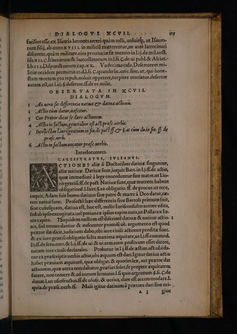 DIAL:OGVS XCVIL-: facilius effc ex Ifauria latconesarceri quàm tolli, uoluitq;, ut Yauro- | rum filij, ab anno XxVILL in militia mitterentur,ne ante Jatrocinari * difcerent,quàám militare.eius prouincie fit mentio in l.j.de mil.ueft. » lib.x 11. c.Iaurórum'&amp; buccellatorum inl.fi. C.de ui publ.&amp; Akiat.- | lib. 1 1.Difpuncbjonumycap.x x. V ndecimo cafu, Defertorem mi- . || ' gy litize. occidere permittitur.d...fi. C.quando lic.unic.fine. ut, qui hone- E | (tam mortem pro repub.noluit op petereturpiter m oriatur.defertor | t : autem eft,ut Liij.$.defertor.ff.de re milit. ! ! || OBSERVATA IN XCVIL d | DIÁLOGVHM. Pv. poi uera fit differentia natiue e datius aclionu. p | à Alio cum datur náf citur. : P 3 Cur Pr&amp;tor dicat fe dare actionem. 4 Join fatlun,genevalior efl act.pre[c. uevbis. b: Intellectus Liuifrentium.in finde pac.ff.e $.at cum do.in fn. ff de 4 ] uUa pra[c.uevb. | : : 6 | LAClio in faclumuocatuy pra[c.uerbu. iqoiq monodp»q v :Interlocutores. cuibesstosUC AUG, DISTRATVS, IVLIANVS. | DUENECTIONES alix à Dooribus datiuz finguntur, | Vo alix nátiuz. Datiuz funtjinquit Bart.in Lj.ff.de actio, E Vall quz immediate à lege concedunturfine matre.ut Liu- B | e Nd riseentiü.ff.de pa&amp;. Natiuz funt,qux matrem habent - B perc obligatione.] licet.$.ea obligatio. ff. de procur.ut ecce, d inquit, Adam fuit homo datiuus fine patre &amp; matre à Deo datus,cz- | | | teri natintfunt. / Profe&amp;ó hac differentia fiue Bartoli primum fuit, fine cuiufquam, datiua eft, hoceft, nullo Iurifconfultoautore edita, fed'abipfo excogitata:uel potiusex ipfius capite nata,ut Pallasex Io- uis capite. fSiquidem nulliüm eft difcrimédatiuz &amp; natiuz actio- 1 | nis, fed omnes dantur &amp; nafcuntur promifcué. argumento eft quod  praetor ibi dicit,iudicium dabo,ubi iure ciuili a&amp;iones proditz funt. &amp; ex iure gentiti obligatio fulta maxima xquitate,ut l.j.ff.commod. M | li.ff.de feru.corr.&amp; 1. j. ff.de ui &amp; ui arm.nam. prolixum effet dicere, P ! natam iure ciuili declarabo. * « Probatur in1.j.fEde zftim .aét.ubida- | | tur eà przfcriptis uerbis actioubiz quum eft dari Igitur datiua actio habet ptzeuiam aequitaté, qua oblieat. &amp; quotieslex, aut prator dat aétionem,quz aritea nom dabatu rprafari folet)fe propter xquitatem facere, nontemere &amp; ad nutum hominis.l.fi quis argentum.$.fi. C.de donat.l.an ufusfru&amp;us.ff.de ufufr. &amp; uerius, dare eft accommodare.l. arat t quia.de przfc.uerb.ff. . Male igitur datiuamà pratore dari fine ori- | | | &amp; j gine
