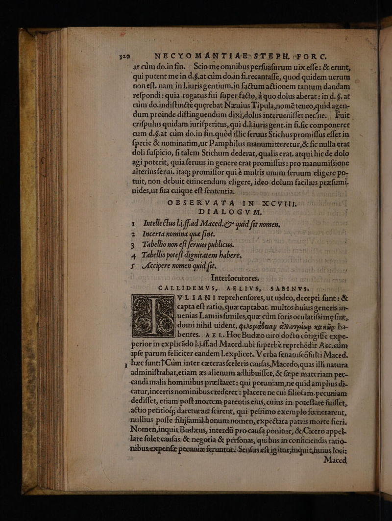 ioi at aim do.infin. : Sciomeomnibus perfuafurum uix efle: &amp; erunt, qui putent me in d.$.at.cüm do.in fi.recantaffe, quod quidem uerum non eft. nam in liurisgentium.in fa&amp;tum actionem tantum dandam refpondi: quia rogatus fui fuper fa&amp;to, à quo dolus aberat : in d. $. at cüm do.indiftin&amp;é querebat Nzuius Ti pula,nométeneo,quid agen- crifpulusquidam irifperitus, qui d.liurisgent.in fiic componeret cum d.$.at ciim do.in fin.quód illic feruus Stichuspromiffus effet in. fpecie &amp; nominatim,ut Pamphilus manumitteretur,&amp; fic nulla erat doli fufpicio, fi talem Stichum dederat, qualis erat. atqui hicde dolo agi poterit, quiaferuus in genere erat promif[us : pro manumifsione alteriusferui. itaq; promilor qui € multis unum feruum eligere po- tuit, non debuit éirincendum eligere, ideo: dolum facilius prx fumi. uides,ut fua cuique eft fententia; | | OBSERVATA IN XCYVIII. DIALOGVY M, 1 dutelleclus Lj.ff.ad Maced.e quid fit nomen, 2 Incertanomina que fint. | | : 3 Tabellio non efl feruus publicus. 4. Tabellio potefl dignitatem babere. ^t Interlocutores. | -^ CALLIDEMVS, AELIVS, SABINVS. | -———VLIANIreprehenfores ut uideo, decepti funt: &amp; | (EEÀ capta eft ratio; quz captabat: multos huius generis in- ll uenias Lamiis funiles,qua cum foris oculatifsime fint, Y. domi nihil uident, quspalaxy &amp;MeTplep nexa ha- Zim: bentes... E 1. HocBudzo uiro docto cotigiffe expe- perior in explicádo 5;j.ff.ad Maced.ubi füperbe reprehédit Acceim ipfe parum feliciter eandem l.explicet. V erba fenatufcofulti Maced. hzc funt: T Cum inter czterasfceleris caufas, Macedo,quas illi natura. adminiftrabat,etiam zs alienum adhibui(fet, &amp; fxpe materiam pec- candi malis hominibus pralaret : qui pecuniam;ne quid amplius di- catur,incertisnominibuscrederet : placerene cii filiefam.pecuniam A mm nullius poflc filifamikbonum nomen, expéétata patris motte fieri; Nomen,inquitBudzus, interdü procaufa ponitur, &amp; Cicero appel- ace