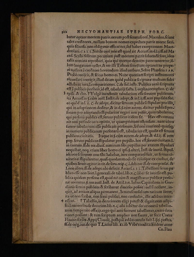 batur optare mortem patris.uerum poftfenatufconf. Macedon.fciant tales creditores , nullum bonum nomen expectata patris morte fieri. doniahi.cÀ LT eite ueri nóri eft quod ait Accurf-in d.1..f£àd Ma. ced: Scribi fólituim jpecüniam poft mortem patris foluénd3 forejideo: talia nominá repróbari, quia qui fnortuo deimmiüm patre tenereturjil-- réaudiretà creditore horrendum illud uerbum Solue Phadria.s A s; Probéconijcis, &amp; citus homo es. Nunc quonia fcripti infttumenti t €cordati contie;t;illud dicam quód public fcriptura multum fidei: adhibejr i jurá]. orb parátiónes. C.de fid.inftr. Publica ueró fcriptura eft à publicis perfonisid eft, cabularijs fa&amp;ta/ L'orphariotrophos. c; de: itá Áccurf'in $.cim aute Inflit.de adopt.&amp; inLij. £.reim pap:falu.for fonam pro adoptando ftipularisit riegari non pofsit, quin tabulariüs; qui pert fona publica efferuus publicus itidem fit. ' Hzc eft commu nequibat, neq; etiamliber homo ei i ipfi. i.$.alteri, Inft:deinutil. füpul. idcirco fi Íerumm non fibi habebat, iure comparatti ü füit,utferuus ci- l.nonaliter.ff.de adopt.ubi defecit Accurf.a E 1. Tabellioni feruo, pu blico effe non licet] .generali.de tabul.lib. x.C.liber fit hecefle eft. pu- be me nz uocentur.$.nosauté.Inft. de Attil.tut. Tuis Capitolinüsin Gor- dianis feruos publicos &amp; ícribas ut diaeríos pofiit: : uel fi nollent , in- quit, .ad amicos aliqua permanere, Senatufconfültum tacitüni Béget ; . itautnon fcribz, nion ferui publici, non cenfüales , ilfisactibüs inter- 4 eflent. ^ t Tabellioj decurionem eligi poteft &amp; dignitatem adipi- ' fcil. uniuerfos.de decurion. lib.x. C.ubi iubetur decurionesá tabellio- num temperate officijs.ergo qui ante fuerunt tabellioncscreari decu riones poffunt: &amp; tum fcriptum amplius non facere , üt fecit Cneus Flauius fcriba Appij Claudii, poftquá: zdilis curulis fuit-l.ijis. poftea. &amp;. de orig.iur.de quo T .Liuius lib. xi.ab Vrbécondità:Eódem anno | Cn. Flau