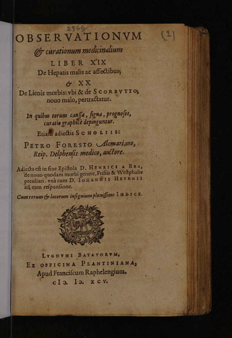 OBSERVATIONVM vw - (Rr curationum medicinahum LIBER XIX M De Hepatis malís ac affectibus; Mnt Mi | ó XX AUN De Lienis morbis: vbi & de S c o R Bb v TT 0; Top nouo malo, pertractatur. In quibm torum cauffa , fima , prognofes, il curatie graphice depinguntur. MN | I 1 I Eta. adie&is S cu o0 1 1 1 $: Prirno Fonrzsro cAlemariao, . Reip. Delpbenfis medico, auctore. Adic&a eft infine Epiftola D. HENRICI A BRA; de nouo quodam morbi genere, Frifiis & W'eftphalis peculiari. vnà cum D. IOR AN NIS HEYRENII ad, eam refponfione. TH Jur Cumrerum c locorum in[igniumplenifimo 1 & p 1 c 5. LvopnpvuNr BATAVORVYM; Ex orricINA PLANTINIANA; Apud Francifcum Raphelengium, | IN Tb cla lo. xcv. LREUNEE
