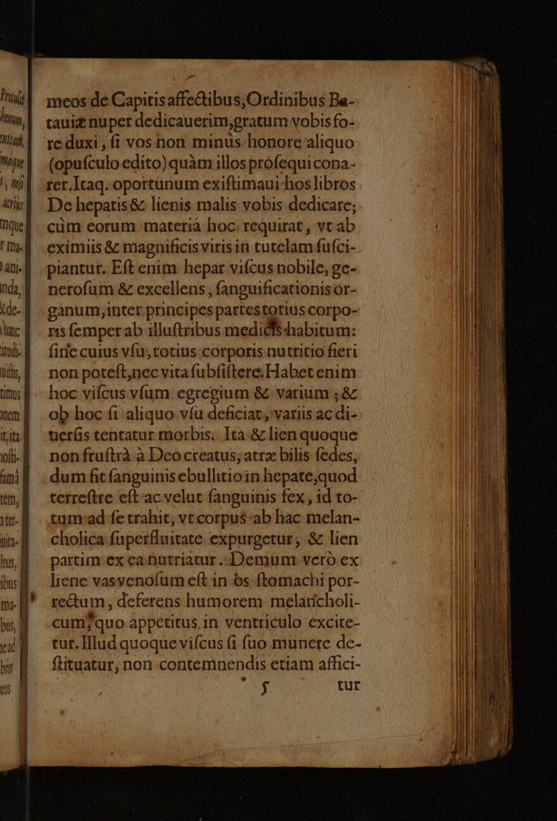 7 hti. Lim Wy IL Arii a que f fna. lafii- Inda, kde. id tod. d Vis, tim; | nem | Itit i T | ami | tm, | t B T lus, B ibus | m. f bus, T meos de Capitis affectibus;Ordinibus Ba- re duxi , fi vos non minus honore aliquo (opufculo edito)quàm illos profequi cona- rcr.Itaq. oportunum exiftimaui-hos libros De hepatis&amp; lienis malis vobis dedicare; cüm eorum materià hoc. requirat , vt ab eximiis &amp; magnificis viris in tutelam fufci- piantur. Eft enim hepar vifcus nobile, gc- nerofüm &amp; excellens ; fanguificationis or- ganum,inter principes partestotius corpo- nisfemperab illuftribus medidfschabitum: fiic cuius vfu, totius corporis nutritio fieri non poteft,nec vita fubfiftere. Habet enim hoc vifcus vfum egregium &amp; varium ; &amp; ob hoc fi aliquo víü deficiat , variis ac di- uer(s tentatur morbis. Ita &amp; lien quoque non fruítrà à Deo creatus; atrz bilis fedes, dum fit fanguinis ebullitioin hepate;quod tum:ad fe trahit, vt corpus ab hac melan- cholica fuperfluitate expurgetur; &amp; lien partim ex ea nutriatur. Demum vero ex liene vasvenofum eft in 6s ftomachi por- re&amp;um, deferens humorem melaticholi- cum7quo appetitus,in ventriculo excite- tur. IHlud quoque viícus fi fuo munere de- ftituatur, non contemnendis etiam affici- ACER tur