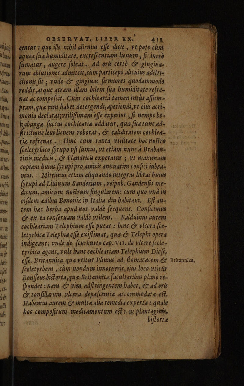 ug Hl, Tilly [17 [73 Ii. ^j, ptt. Tertis Wt ex Ji pu. Wi, LE hw: ] hel (t n. q it * OBSERVAT. LIBER XX. ATX aquea (ua busiditate, excre[centiam lienum , [1 inivà Tum ablutiones admittit cum particeps alicuius adélri- ionis fit ; vnde ginginas firmiores quodamwoda monia declaratsytiliffumam effe experior 5 fi. vempe be- kabunge. [uccus cochlearia addatur, qua [ua tunc ad- firictione leui lenem voborat , &amp;. calidit atem cecblea- rie vefrenat.. Hinc cum tanta vtilitate bocnosivo fieletyrbico fyrupo vfi [ummus, vt etiam nunc a Braban- tinb medicis , 4 Elandricis expetatur 5 vt maximam copiam buins.[yrupi pro amicis antuatim confici ubta- qiu. Mittimus etiam aliquando integras libras buius f[yaupi ad Liuinum Sandezium , veipnb. Gandenfis sme- dicum, amicum nosirum [ingularem: cum quo vnà i eifdeus edibus Bononia in Italia diu babitaui, | Efl au» tesi bac berba apud nos. valdà frequens. Conficimms Qr ex tacon[eruam valde viilem.... Balduinus autem cecbleariam Telephiusm e[fe putat: binc &amp;&amp; vlcerá fce- letyrbica Telephia effe exi[limat, quac Telephi opera indigeant: vnde de, (curbutto cap. vis. de wleere fcele- tyrbico agens, vule banc cocbleariam Telephisi Die[c. e[fe. Britantica qua vtitur Plus ad. flomacacem e fceletyrbem ,'cim nondum innotwerit,eius loco vtittur Ron[Jeus bistarta qua Britannica facultatibus plane ve- [peudet : nam. vit. adflringentem babet, c ad eru c tonfillarum. vlcera, depafcentia accomshodat a; eft. Habeuu autem c mttlta alia remediaexperta : quale boc compo[uum. medicamentum esl s. 9» plantagitmés, ) biflorta Britannica,