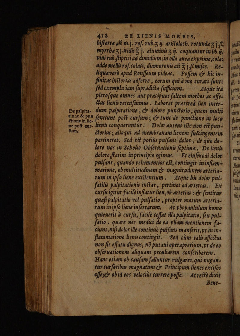 411 | D»É LIENÍS MOR BIS, ^ myrrha z jirid 2 j. aluminis 5 9j. coquantar in lib.sj. Viti vub.(lpticiad dimidium:in olla nca exprime;colas. adde mellis rof.colati, diamorenis a5 Z j.f.mifce. — Re- liquavero apud Ron[feum videas. — Po[fem c bicin- fititas bistorias adferre , eorum qui à me curati funt: fed exempla ias fuprádicta fufficiunt. Atque it4 plerofque omnes aut pracipuos faltem morbos ac affe-. é&u lienis recenfüimus . Laborat. pratéred lien inter- Depslpita.. dé palpitatioue , c dolore punctorio , quem mulis tionc & pua fontium voti curfum e tunc de. punclione in loce ne poft cur- lietis conquerunttr. — Dolor aute tile non ef pun- fum, ori ; alioqi. ad mesibvanam lienem futcingentem (o pertineret, Sed e$t potitis pul[ans: dolor. de quo do- lore nos in Scholio Obfernationis feptima. De lienis dolore ftatim in principio egimus. — Et ein[modi dolor satione, ob multitudinem C magnitudinem arteria- Tum in ipfo liene exitlentium. — Atque bie doler pul- fatilis palpitationis inflar ,' pertinet ad arterias, /— Esé €ur(u igitur facileinflatur liem,ob arterias : e fentitur quafi palpitatio vel pulfatio , propter motum arteria- vum inip[o lieneinfertarum, — At. vbipaululum bomo quieuerit à cur(u, faale ceffat illapalpitatio, feu pul- fatio . quare nec snedici de ea vllam mentionem fa- eiunt,nifi dolor ille continuo pulfans man[erit,vt in in- flammatione lienis contingit. — Sed cum tali affectus 50 fit effatu dignus, no putauvoperapretium, vt de eo obferuationem aliquam peculiarem. con[iriberem . Hanc etiam ob cau[am falluntur vulgares,qui nugan- tur curforibus magnatum C. Principum lienes excifos effec obid eos velocius currere poffe. — At redtà dixit Bene- i pni gem fai fma $i eu fi inita leni