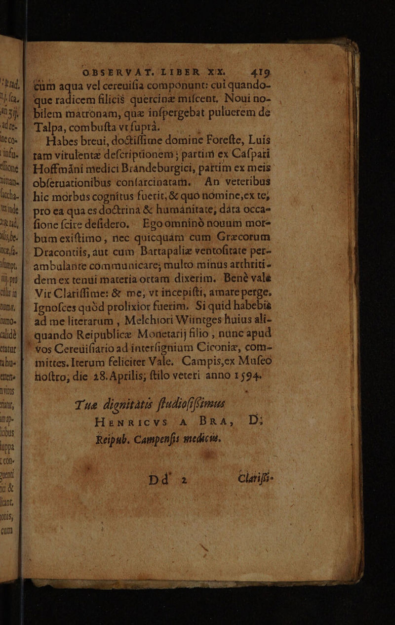 Rad, 1. (ca, d zil. ai [e Ie Cox infa. cha. (rinde 2 tid, l5 be. x2. f. lunyt, Li pto allis it DO, nde aidé ht tttefis litus Tti ino (dus lippa LC0f« yyenti j&amp; [(ant, 005; cm Ns OBSERVAT. LIBER XX. | 4I9 cum aqua vel cereuifia componunt: cui quando- que radicem filici$ quercin mifcent. Noui no- Talpa, combufta vt fupra. bd Habes breui, do&amp;iffime domine Fore(te, Luis tam virulente defcriptionem : partim ex Cafpari Hoffmáni medici Brandeburgici, pattim ex meis obíeruationibus coníarcinatam. ^ An veteribus hic morbus cognitus fuerit; &amp; quó nómine,ex te; pro ea qua es do&amp;trina &amp; humánitate, dáta occa» fione fcire defidero. Ego ómninó nounim mor- bumexiftimo, nec quicquám cum Grecorum Draconis, aut cum Bartapáliz ventofitate per- ambulante communicare; multo minus atthriti- dem ex tenui materia ortam dixerim. Dené vale Vit Clatiffime: &amp; me; vt iticepiftt, amare perge, Ignofces quàd prolixior fuerim. Si quid habebis ad me literarum , Melchiori Wiintges huius ali- quando Reipublice: Modetarij filio , nunc apud vos Cereuifiario ad inter(ignium Ciconiz, com- inittes. Iterum feliciter Vale. Campis,ex Mufeo tioítro; die 28. Aprilis; (tilo veteti anno 1594. Tue dienitatis fdudiofiféimus HeNRicvVS A BRA, D: Reipub. Campenfis snedicu.