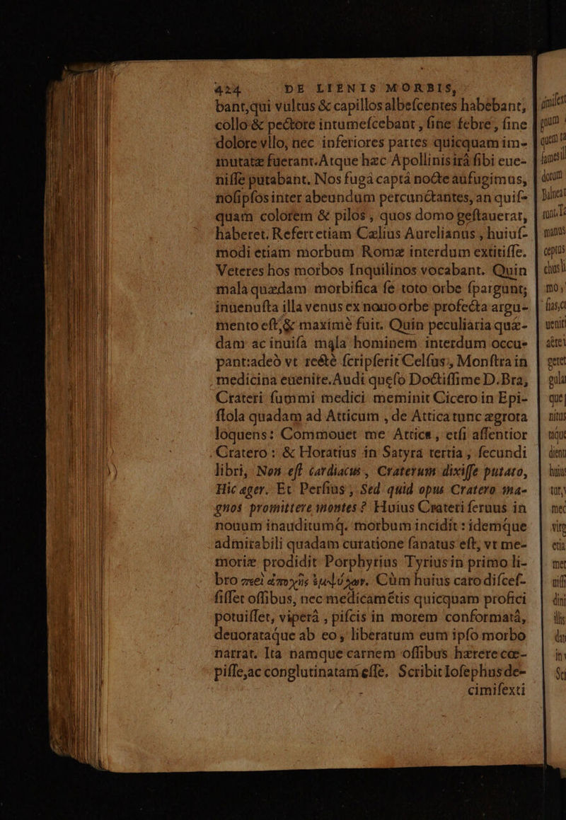I. bant,qui vultus & capillos albefcentes habebant; iod l collo-& pectore intumefcebant , fine: febre , fine | i! dolore vllo, nec inferiores pattes quicquam im- | 0/7 inutatz füerant.Arque hzc Apollinisiráfibi eue- | 429 niffe putabant. Nos fugá captá noGde aufugimus, | uU |il nofipfos inter abeundum percanctantes, an quif- | Dire | quam colorem & pilos , quos domo geftauerar, nat habetet. Refertetiam Calius Aurelianus , huiu(- | n modi etiam morbum Romx interdum extitiffe. | ep Veteres hos morbos Inquilinos vocabant. Quin | cui malaquadam morbifica fe toto orbe fpargunt; | mo; inuenufta illa venus ex nauoorbe profecta argue | fuse mento eft, & maxíme fuir. Quin peculiaria qui-. | veiit / dam acinuifa mála hominem interdum occus | dtt n pant:adeà vt. reété fcripferit Celfus;, Monftra in. | gae W medicina eaenite.Audi quefo Do&iffime D.Bra, | oui if Crateri fugimi medici. meminit Cicero in Epi- | que E ftola quadam ad Atticum , de Atticatunczgrora | ni tiqu dient luit TIR m« End loquens: Commouet me Attics , etfi affentior Mida | Cratero : & Horatius in Satyra tertia ; fecundi IUE) libri, Nen eff cardiacus , Craterum dixiffe putato, i Hic eger. Ec Perfius , Sed quid opus Cratero sna- qnos promittere nontes ? Huius Crateti feruus in MI nonum inauditumq. morbum incidit idemque | «in AMI admitabili quadam curatione fanatus eff, vtme- | ei JA moriz prodidit Porphyrius Tyriusin primo li- | m: | bro zxei amnis ud.) 2er, Cüm huius catodiícef- | uif I fiffet offibus, nec medicamétis quicquam profici | di I potuiffet, viperà , pifcis in morem conformatá, | il * OMIT deuorataque ab eo, liberatum eum ipfo morbo | à l| narrat. Ita pamque carnem offibus hzterece- in | | | piffejac conglutinatam effe, Scribitlofephusde- | $i I : cimifexti
