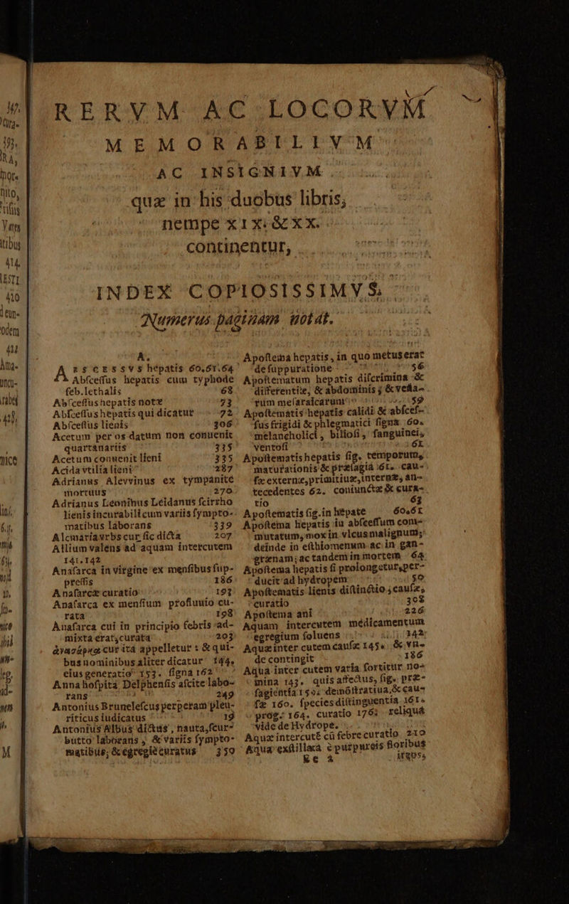 AC A A RS$CESSVS Abfceffus hepatis cum typhode feb.lethalís Bite... Ab(ceffushepatis nott 53 Abfceffus hepatis qui dicatue 72 Abíceflus lienis 306 Acetum. per os datiim non conuenit quartanarits 315 Acetum conuenit lfeni 335 Acida vtilialieni 237 Adrianus Alevvinus ex tympánité mortuus 270 Adrianus Lieoninus Leidanus fcirsho lienis incurabili cum variis fympto- matribus láborans 339 Alcmariavrbs cur fic dicta 207 Allium valens ad aquam intercutem 141.142 Anafarca in virgine ex menfibus fup- preis 186 A nafarce curatio 193 Anafsrca ex menfíum profluuio cu- ráta 198 Anafarca cui in principio febris 'ad- mixta erat4curat4 203 àyacápka cur itd appelletur : &amp; qui- busnominibusáliter dicatur 144, eius generatio 153. figna 162 Anna hofpita Delphenfis afcite labo- rans 249 Antonius Brunelefcug perperam pleu- ríticus iudicatus 19 Autonius Albus dictus , nauta,fcur- butto laborans , &amp; variis fympto- matibis;Gcégregie curatus — 359 Apofteina hepatis, in quo metus erac defuppuratione i s 56 ApoRematum hepatis difcrímina -&amp; difefentiie, &amp; abdominis ; &amp; vetta- fum meflaraicarum' i -* 2:189 Apoftematis'hepatis calidi &amp; abfcef-- fus frigidi &amp; phlegmatici figna 60« melancholici, biliofi, fanguinei; ventofi [j Apottematis hepátis fig. temporum, marurationis &amp; prat(agtà :6T. .cau- fx externe, primitiuz,tnterme, an- tecedentes 62. coniuncta cura- tio 63 A poftematis fig.in hiépate 60. 6r Apoftema hepatis iu abfeeffum cone mutatum, mox in vlcus malignum; deinde in etthiomenum. ac in gan- gtinam;ac tandem in mortem «64 Apoftema hepatis fi prolongeturs,per- ' ducit'ad hydropem Á 5o Apoftematis lients diftin&amp;io 4 caufa; curatio 30$ Apottema ani 226 Aquam intercutem medicamentum egregium foluens í1342 Aquzinter cutem caufz 145»... YR de contingit 186 ina 143. quis affedus, fig» pre- fagictitía 159; dewóttratiua,&amp; caus fe 160. fpeciesdiftinguentta 16T» prog. 164. curatio 1753 reliquá vide de Hy drope. Aquz intercut£ cü febre curatio 2109 DECUAT