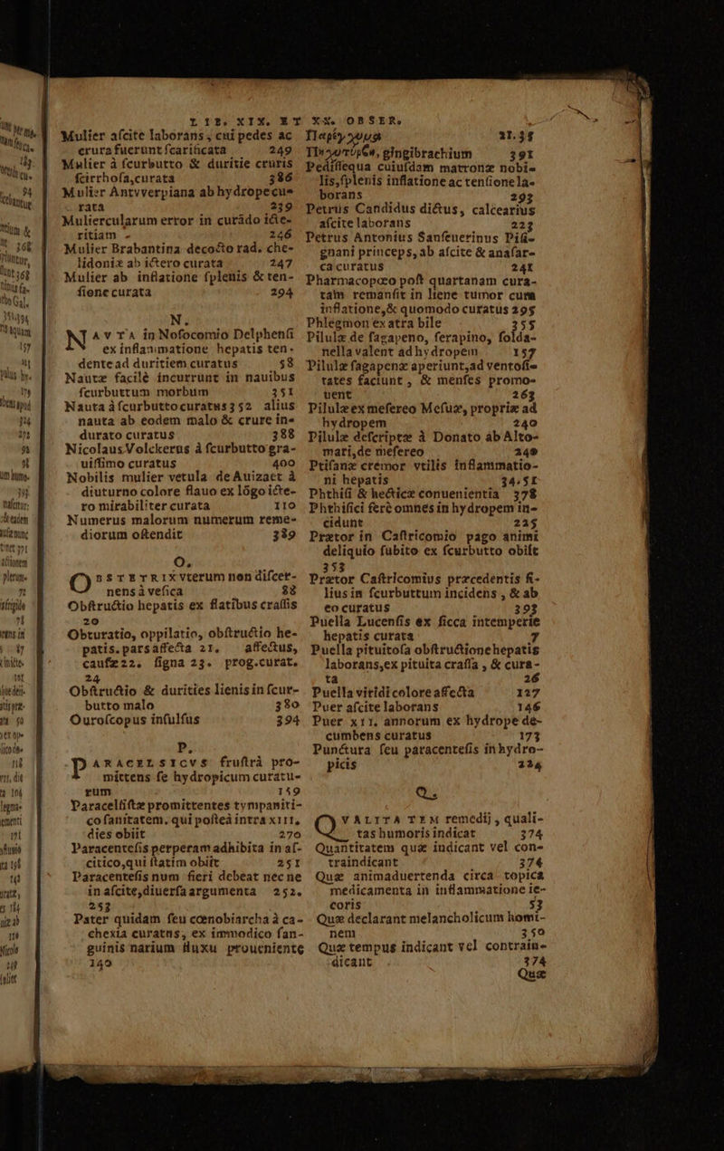 hi fta. l We, litium &amp; 1. seg Püttur. üt 6g Dus (a. tbe G.l. Ny quam 157 tod! QUU bv. QUIM ENS pud 04 1^1 95 s ut hme. EL fraler: xd taden tfe nunc ntt 3^1 ACttonem plenum. 75 sírigida n ittns in |j09 rinde IH Qut dei iti pre- TET. tt op» (ico dt ng 711, di à In lggmie ementi ri yuio uud nt TM 5 15 nie 4 né Nicole uj ivlet y 2131339 X13. Mulier a(cite laborans ; cni pedes ac crura fuerunt fcariticata 249 Mnlier à fcurbutto &amp; duritie cruris fcirrhofa,curata 336 Mulier Antvverpiana ab hydropecus rata 239 Muliercularum error in curádo i&amp;e- ritiam - 246 Mulier Brabantina decocto rad. che- lidonix ab i&amp;ero curata 247 Mulier ab inflatione fplenis &amp; ten- fiene curata 294 N. N A v T4 in Nofocomio Delphen(i ex inflaaumatione hepatis ten. dentead duritiem curatus 58 Nautz facilé incurrunt in nauibus fcurbuttum morbiim 351 Nauta ifcurbuttocuratus352 alius nauta ab eodem malo &amp; crure in» durato curatus 388 NicolausVolckerus à fcurbutto gra- uiffimo curatus 400 Nobilis mulier vetula deAuizact à diuturno colore flauo ex lógo icte- ro mirabiliter curata IIO Numerus malorum numerum reme- diorum oftendit 339 Oo. ssrETRIXVLterum non difcet- nens à vefica Obftru&amp;io hepatis ex flatibus cra(fis 20 Obturatio, oppilatio, obftructio he- patis.parsaffectta 21, ^ affectus, caufz22. ligna 23. prog.curat. 24 . . . Obfüru&amp;io &amp; durities lienis in (cur- butto malo 330 Ouroícopus in(ulfus 394 P, p ARACELSICVS$ fruflrà pro- mittens fe hydropicum curatu- rum 159 Paracelfiftz promittentes tympaniti- co fanitatem. qui pofteà intra x111, dies obiit 270 Paracentcefíis perperam adhibita in a(- citico,qui ftatim obiit 251 Paracentefis num fieri debeat necne inafcite,diuerfaargumenta | 252. 253 Pater quidam feu ccenobiarcha à ca- chexia curatus; ex immodico fan- guinis narium luxu proueniente 149 OBSER, i Tlepby uua 11.34 TI» 4970564, gingibrachium 391 Pediflequa cuiufdam matronz nobis lis,fplenis inflatione ac tentionela- borans 293 Petrus Candidus di&amp;us, calcearius aícite laborans 223 Petrus Antonius Sanfeuerinus Pif- gnani princeps, ab afcite &amp; anaíar- ca curatus 24t Pharmacopoco poft quartanam cura- tam remanfit in tene tumor cum infatione,&amp; quomodo curatus 29$ Phlegmon ex atra bile 25$ Pilulz de fagapeno, ferapino, folda- nella valent ad hydropem 157 Pilulz fagapenz aperiunt,ad ventofi- tates faciunt , &amp; menfes promo- uent 263 Pilulzex mefereo Mefuz, propriz ad hydropem 240 Pilule defcriptze à Donato àb Alto- mari,de mefereo 249 Ptifane crémor vtilis inflammatio- ni hepatis 34.5K Phthi(i &amp; he&amp;icz conuenientia 378 Phthifici fert omnes in hydropem in- cidunt 21$ Praetor in Caftricomio pago animi deliquio fubito ex fcurbutto obit 53 biitor Caftricomivs przcedentis fi- liusim fcurbuttum incidens , &amp; ab €o curatus 393 Puella Lucenfis ex ficca intemperie hepatis curata r4 Puella pituitofa obftru&amp;ionehepatis laborans;,ex pituita crafía , &amp; cura- ta 26 Puella viridi colore afc&amp;a 127 Puer afcite laborans 146 Puer x11. annorum ex hydrope de- cumbens curatus 173 Pun&amp;ura feu paracentefis in hydro- picis 224 Q ALITA TEM remedij , quali- tas humoris indicat 374 Quantitatem quae indicant vel con- traindicant 374 Qua animaduertenda circa. topica medicamenta in inflammatione ie- coris Qux declarant melancholicum homt- nem 350 Quz tempus indicant vel contraiu- dicant 374 Qus