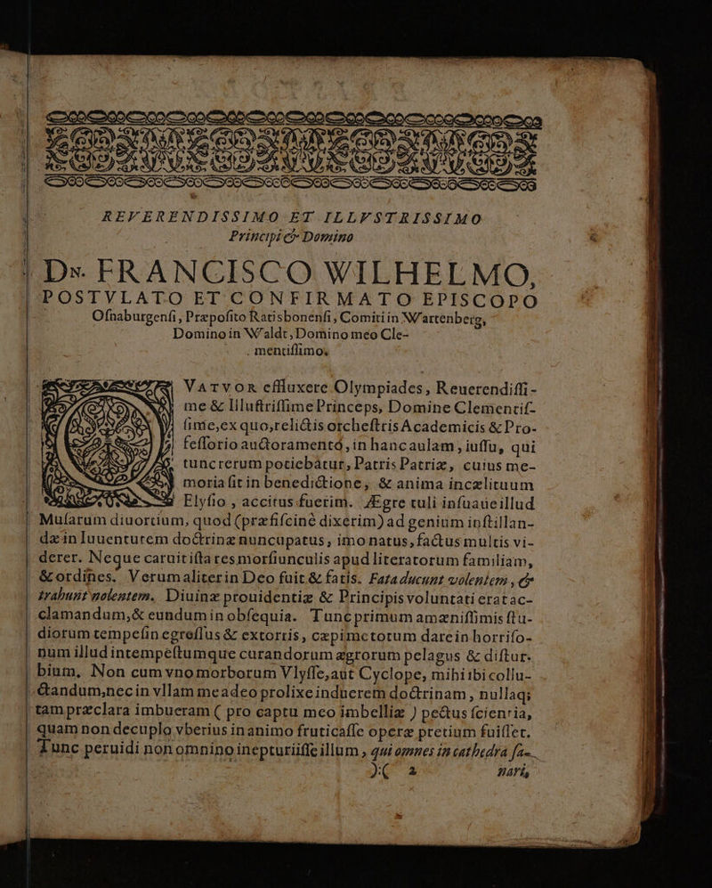 -—e — e s) REFERENDISSIMO ET ILLFSTRIS$S$IMO Principi ci Domino ————————————— Ofnaburgenfi, Prepofito Ratisbonenfi , Comiti in N/attenberg, Dominoin W'aldt, Domino meo Cle- - .mencuflimo, Varvomn eflluxere Olympiades, Reuerendiffi - | me& llluftrifümePrinceps, Domine Clementif- ; inie,exquo;reli&is otcheftris Academicis &Pro- feflorio au&oramentó, in hancaulam , iuffu, qui tuncrerum potiebatur, Patris Patriz, cuius me- moria fit in benedictione, & anima inczlituum LM Elyfio , accitus fuetim. 4Egre culi infuadeillud. Mularum diuorcium, quod (przfifciné dixerim) ad genium ipftillan- da'in Iuuentutem doctrinz nuncupatus, imo natus, fa&us multis vi- derer. Neque caruitifta resmorfiunculis apudliteratorum familiam, & ordines. Verumaliterin Deo fuit & fatis. Fazaducunt volentem , e grabunt nolentem. Diuinz prouidentiz & Principisvoluntati eratac- clamandum,& eundumin obfequia. Tuncprimum amzniffimis ftu- diorum tempcíin egreflus & extorris, cepimctorum darcein horrifo- pum illudintempeftumque carandorum agrorum pelagus & diftur. bium, Non cum vnomorborum Vlyffe,aut Cyclope, mihiibi collu- tam przclara imbueram ( pro captu mco imbelliz ) pe&us fcienria, quam non decuplo vberius inanimo fruticaffe opere pretium fuiffe. Aunc peruidi non omninoinepturiiffe illum , 49 opznes i2 cathedra fa-.. J.A A - E - . em * - J ——— ÁREA reme 7 d cdi