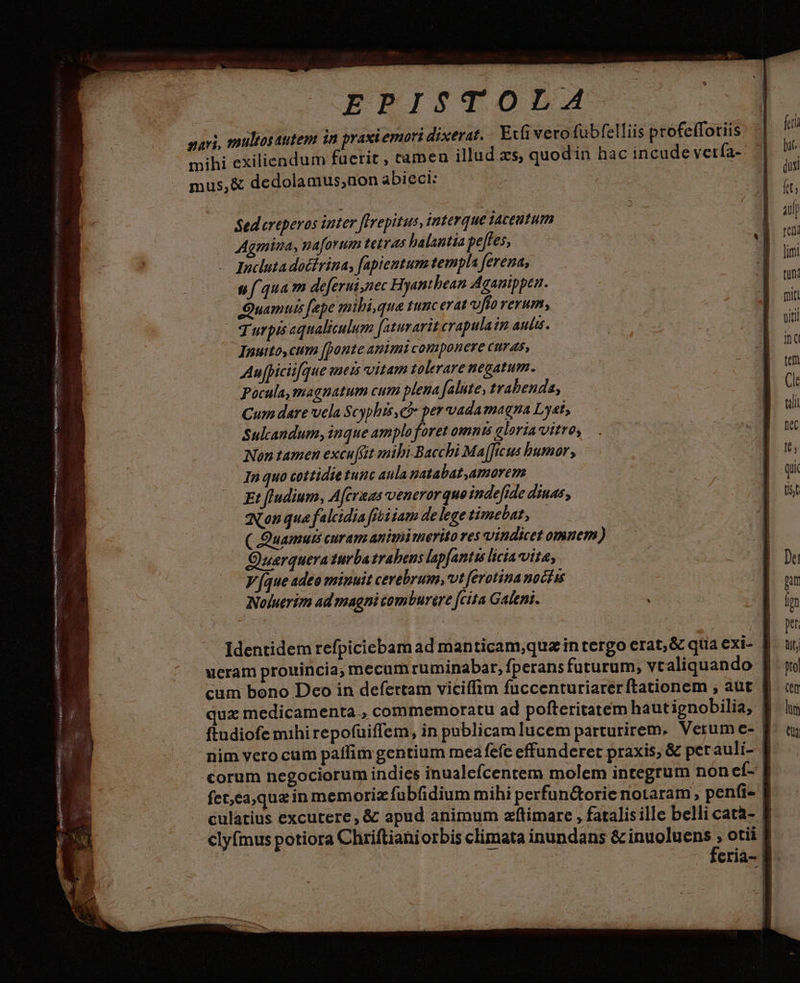 NOSHAENLAOAMMNAO VOSTRA s iv css. SSMO TUS DD ERU ki SÉ Ege comneitt diee ten Í usmod quee ced UU SC UPRUpR I ertet EHMUEYOR petere LESS EPISTOLA sari, multosautem in praxiemori dixerat. Efi vero fübfelliis profeffotiis. mihi exiliendum fucrit , camen illud xs, quodin hac incude vetía- mus,&amp; dedolamus,non abieci: i e Sedereperos inter fIrepitus, interque taceutum A Agmina, naforum tetras halantia peffes, ' uf qua m deferui nec Hyanthean Aganippen. urpis aqualiculum faturarit crapulain Auli. Inutto, cum [ponte animi componere curas, Au [piciifque mets vitam tolerare negatum. Pocula, magnatum cum plena falute, trabenda, Cum dare vela Scyphis, C per vadamagna Lyat, Sulcandum, inque amplo foret omnts gloria vitre, In quo cottidie tunc aula patabat,amorem Et fludium, Aferaas veneror quo inde[ide diuas, Nou qua falcidia fibi iam de lege timebat, ( .Quamuts curam animi merito res vindicet omnem) Ouarquera turba trahens lapfantis licia vita, Noluerim ad magni comburire [cita Galeni. . ueram prouincia; mecum ruminabar, fperans futurum, vt aliquando | cum bono Deo in defertam viciffim fuccenturiarer ftationem , aut quz medicamenta., commemoratu ad pofteritatem hautignobilia; | ftudiofe mihi repofuiffem, in publicam lucem parturirem. Verum e- | nim vero cum paffim gentium meafefe effunderet praxis, &amp; pet auli- fet,ea,quain memoriz fubfidium mihi perfun&amp;orie notaram , penfi- | culatius excutere, &amp; apud animum zftimare , fatalis ille belli cata- clyfmus potiora Chriftianiorbis climata inundans &amp; inuoluens , otii | i feria- |