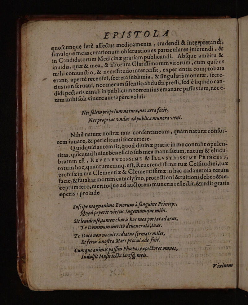 - MAL 2 mnn nnns ROME pe or REN 265 wem . .Erogus$TOLAs affe&us medicamenta , tradendi & interpretandi; imulque meas curationum obíeruationes particulares inferendi , & in Candidatorum Medicinz gratiam publicandi. Abíque ambitu & inuidia, quz & mea, & 4lioram Glariffimorum virorum , cum quibus mihiconiundio,X€ neceffitudointerceffit, experientia comptobata erant, aperte recenfui, fecreta füblimia , & fin gularis monetz, fecre- tiusnon feruaui, nec mecum filentioabdu&ta preffi, fed &liquido can- Net folem proprium naturaynet aea fecit; Nec proprias vndas ad publica munera veni. Nihil naturz noftrz tam confentancum , quàm natürz confor- tem iuuare, & periclitanti fuccurtere. eias Quidquidautem fit,quod dininz gratiz inme contulit opulen- ritas, quicquid huius beneficio füb mea manufatum, natum & elucu- bratum eft, REVERENDISSIME & IrrvsTRIS sIME PRINCEPS, rotum hoc,quantumcumdq; eft, Reuerendiffimz tuz Celficudini,tux profufzin me Clementiz & Clementiffimz in hac cadaueroía rerum facie, &fataliarmorum cataclyfmo,prote&ioni &tuitioni debeo&ac- ceptum fero,mctitoque adauctorem muneris reflectit,&redit gratia operis : proinde Sufcipe magnanimo Boiorum à fanguine Princtps, )uod peperit virtus Ingeniumque mibi. - Sit leuidenfé amen charts boc mea portat adarat, | Te Dominum itrito deuenerataytuas. T'e Duce mon nocuit radiatus fyrmate miles, e (gat in Pa NAR Etferus ànoftva Mars procul ede fuit. | !C C eympque animis pa [im Phabos expeéloret omues, 1ndulfit Mufis recla lare[g, meis. |