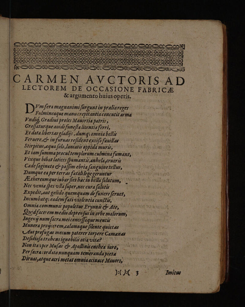 —— MM Ru Tcu I. f 65 S60 CS OUC SOOO OUC SEE COODESEDE SOC SEO C SSUC so CARMEN AVCTORIS AD |. LECTOREM DE OCCASIONE FABRICJE &amp; argumento huiusoperis. D Vmferamaguanimi füveunt in praliaveces Fulmineaque manucrepitantia concutit arma Vndié, Gradiui proles Mauortia patris , | GrafJaturque auidifunefta litentia ferri, Et data libertas aladgs , dumq, amnia bel/ris Feruere, Qj infuruas vefident extifa fauillae Stirpttus,equa [alo lantatis 6ppida UTI, Et iam [ummapracultemplorum culmina fumant, | Vixque bibat latices [Dumantis anhelaeruaris Cade faginata cf pa [fem ebria Jfanguinetellus, | Dumque ea perterras fatahlegeeeruntur | (00 ZEshereumqueinbar fet bac in bella Jolutum, . | Nec venta [pes vlla fuper nec cura falutis Expedit aut gelido quemquam defunere feruet, Incumbatq: eademfati oiolentia cuntiis, | Ont communis populetar Erynnis e Ate, (05 Qudfacerem media deprenfusin orbe malorut, Tugentjy num [acra meiconceffaquementis Munera proyceremyealameque filente quietas | Cut profugas mecum paterer 1orpere Camzanas | Defidtofa trahens ignobilis otia vita? Ee | Non ita yper Mu[aus e Apollinisenthen Inyo, | Perfeiracorduto nunquam temeranda pieta Diruatatque aeri metat omiiaacizace Mauorty