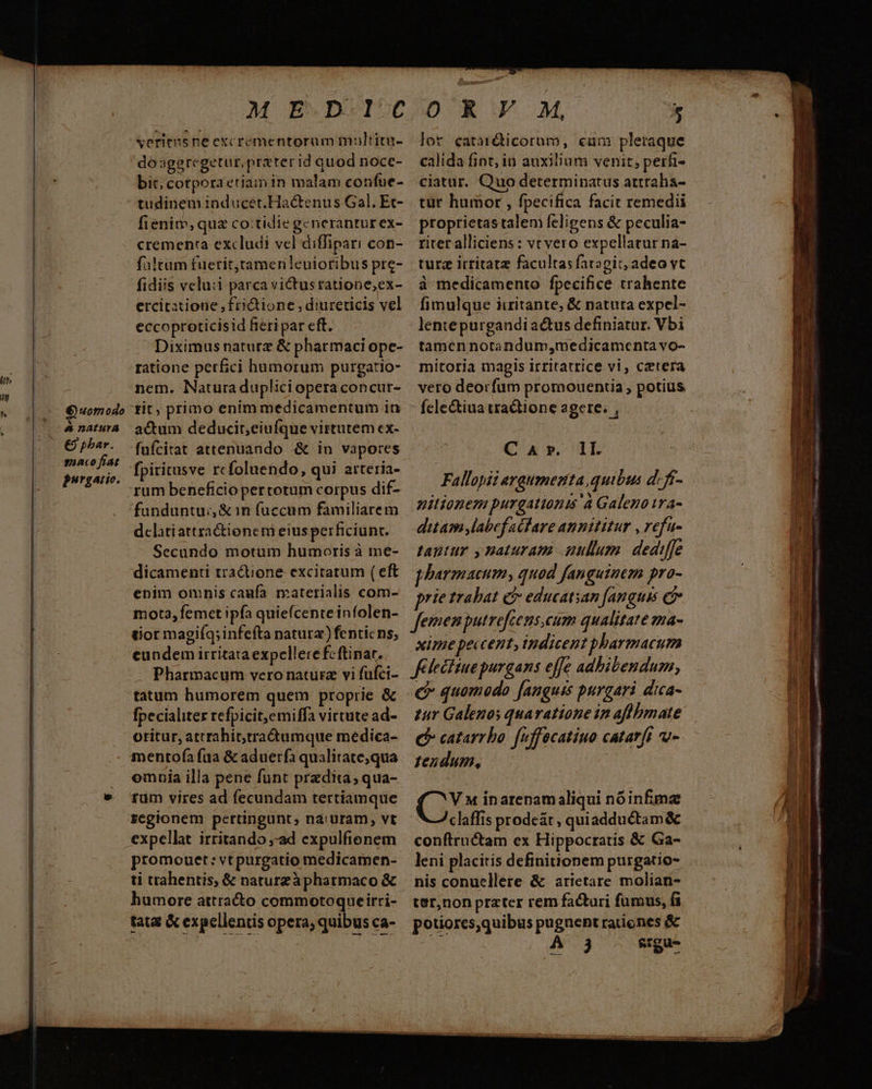 Mo do umodo | &amp; natura €9 phar. guaco fiat purgatio. Seritusne excrementorum multitu- do ageregetur, prater id quod nocc- bit; cotpora etiam in malam confue- tudinem inducet.Hactenus Gal. Et- fienim, quz cotidie generanturex- crementa excludi vel diffipari con- fa!tam fuerit,ramerileuioribus pre- fidiis velu:i parca victusratione,ex- ercitztione, frictione, diurericis vel eccoproticisid fieri par eft. Diximus naturz &amp; pharmaci ope- ratione perfici humorum purgatio- nem. Naturaduplici opera concur- tit, primo enim medicamentum 1n actum deducit,ciufque virtutem cx- fufcitat attenuando &amp; in vapores fpiritusve rcfoluendo, qui atteria- rum beneficio pertotum corpus dif- funduntui, &amp; in fuccum familiarem dclatiattra&amp;ioneni eius perficiunt. Secundo motum humoris à me- dicamenti tractione excitatum ( eft enim omnis caufa materialis com- mota, femet ipfa quiefcente infolen- tior magiíq;infefta natura) fenticns, eundem irritata expellere fcftinat.- Pharmacum vero natura vi fufci- tatum humorem quem proprie &amp; [pecialiter refpicit,emiffa virtute ad- otitur, atrrahittra&amp;tumque medica- mentofa fua &amp; aduerfa qualitate;qua emnia illa pene funt przdita, qua- rum vires ad fecundam tertiamque regionem pertingunt, na:uram, vt expellat irritando ad expulfienem promouet: vtpurgatio medicamen- ti trahentis, &amp; naturzàpharmaco &amp; humore attracto commotoqueirri- tata &amp; expellentis opera; quibus ca- lor catar&amp;icorum, cum pletaque calida fint, iu auxilium venit; perfi- ciatur. Quo determinatus attraha- tür humor , fpecifica facit remedii proprietastalem feligens &amp; peculia- riter alliciens : vt vero expellatur na- turz irritatz facultas faragit, adeo vt à medicamento fpecifice trahente fimulque iiritante, &amp; natuta expel- lentepurgandiactus definiatur. Vbi tamen notandum,medicamenta vo- mitoria magis irritarrice vi, cetera veto deorfum promouentia ; potius. fcle&amp;tiua tractione agere. , Cav. 1L Fallopii araumezta quibus d. ff- nitionez purgationis 'a Galeno 1ra- ditam labef acfare annititur , refu- tantur y naturam ullum. dediffe pharmaeum, quod fanguinem pro- prie trabat c educatsan [anguis femen putrefcens,cum qualitate ma- xime peccent, indicent pharmacum Klecituepurgans effe adhibendum, € quomodo [anguis purgari dica- zur Galenos quaratione in afhhmate C catarrho: fuffecatiuo catarft vu» tendum, (i inarenam aliqui nóinfmz claffis prodeat, quiadductam &amp; conftructam ex Hippocratis &amp; Ga- leni placitis definitionem purgatio- nis conuellere &amp; arietare molian- ter,non prater rem facturi fumus, fi potiorcs,quibus pugnent rationes &amp; j siu