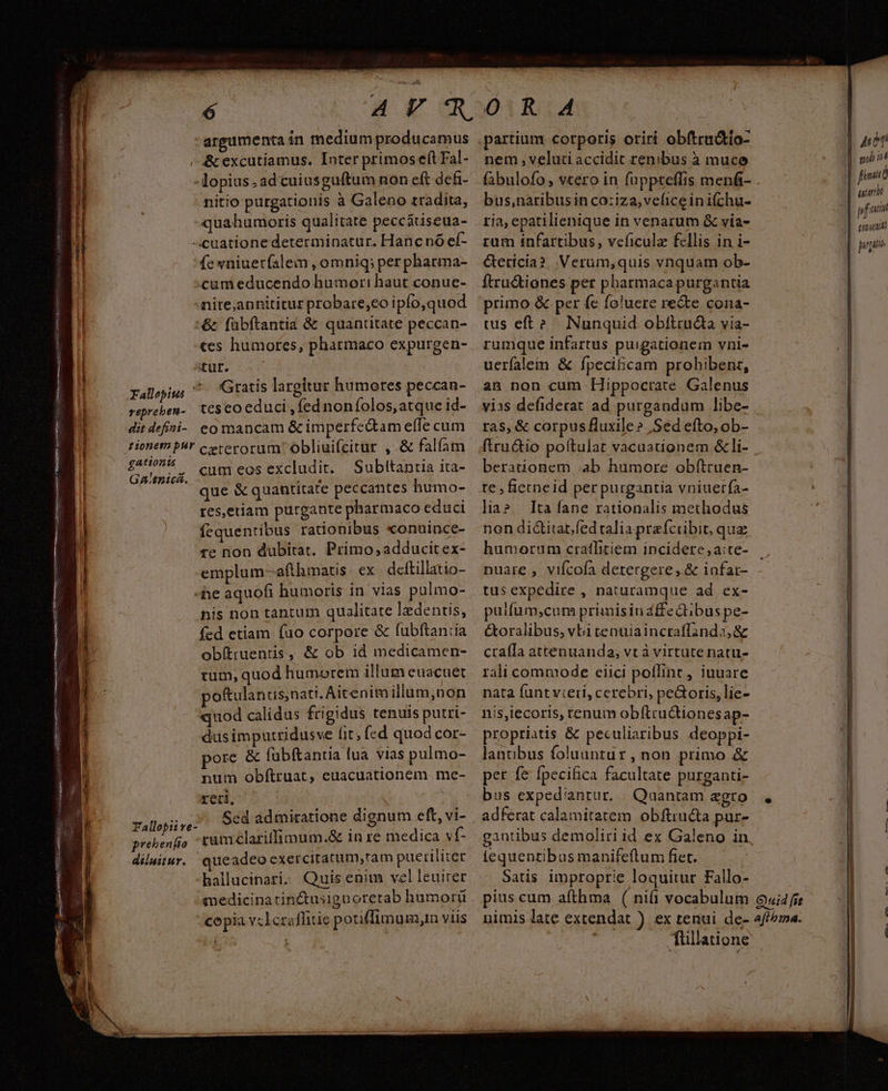A E ^  ER xd : ^ V asgonESesco M --cRmpm 3n nt Rv nicccene c m DE o M D A anten re 109 106 eR D v p TR e MER o CD C OC E repreben- dit defini- argumenta in medium producamus - &amp;excutiamus. Inter primos eft Fal- -lopius. adtuiusguftum non eft defi- nitio purgationis à Galeno tradita, quahumoris qualitate peccstiseua- -cuatione determinatur. Hancnó ef- fewniuerfalem , omniq; perpharma- «cum educendo humor: haut conue- nite,annititur probare,eo ipfo,quod :&amp; fübftantia &amp; quantitate peccan- «es humores, pharmaco expurgen- itur. Gratis largitur humores peccan- teseo educi , fed noníolos, atque id- eo mancam &amp; imperfe&amp;tam effe cum gationis GA:£n1cá. prehenfio diluitur. cum eos excludit. Subttanria ita- que &amp; quantitate peccantes humo- res,etiam purgante pharmaco educi fequentibus rationibus «onuince- te non dubitat. Primo,adducitex- emplum-afthmatis ex deftillatio- e aquofi humoris in vias pulmo- nis non tantum qualitate lzdentis, fed etiam (uo corpore &amp; fubftan:a ob(truents , &amp; ob id medicamen- tum, quod humorem illum euacuet poftulanus;nati. Aitenim illum,non quod calidus frigidus tenuis putri- dus imputridusve fit; fed quod cor- pore &amp; fubftantia lua vias pulmo- num obftruat, euacuationem. me- reri, Sed admiratione dignum eft, vi- rumclariffimum.&amp; in re medica vf- que adeo exercitatum,ram pueriliter hallucinari. Quis enim vel leuiter medicina tin&amp;usignoretab humorü copia vcleraflitie pouffimum,n viis à nem, veluti accidit renibus à muco fabulofo , vtero in fuppteffis mená- bus,naribusin co:iza,veficeinifchu- ria, epatilienique in venarum &amp; via- rum infartibus, veficula fellis in i- Gerícia?. .Verum,quis vnquam ob- ftractiones pet pharmacapurgantia uus eft? Nunquid obítructa via- rumque infartus puigationem vni- uerfalein &amp; fpecificam prohibenr, an non cum Hippocrate Galenus vias defiderat ad purgandum libe- ras, &amp; corpus fluxile» Sed efto, ob- ftru&amp;io poltulat vacuationem &amp;li- berationem ;ab humore obftruen- te , fietneid per purgantia vniuerfa- lia? Ita fane rationalis methodus non dicitar fed ralia prafcribit, qua humorum cratfitiem incidere ,a:te- nuare , vifcofa detergere, &amp; infar- tus expedire , naturamque ad ex- puifum,cum primisinaffeQtibus pe- &amp;oralibus, vbi tenuiaincraffinda,&amp; craífa attenuanda, vt à virtute natu- rali commode eiici poflint, iuuare nata funt vceri, cerebri, peGoris, lie- nis,iecoris, tenum obílructionesap- propriatis &amp; peculiaribus deoppi- lanuübus foluantur, non primo &amp; per fe fpecifica facultate purganti- bus expediantur. | Quantam agro adferat calamitatem obftru&amp;a pur- gantibus demoliri id ex Galeno in fequentibus manifeftum fiet. Satis improprie loquitur Fallo- füllatione | l j Aion ph il finm ami uf atti gugiuo