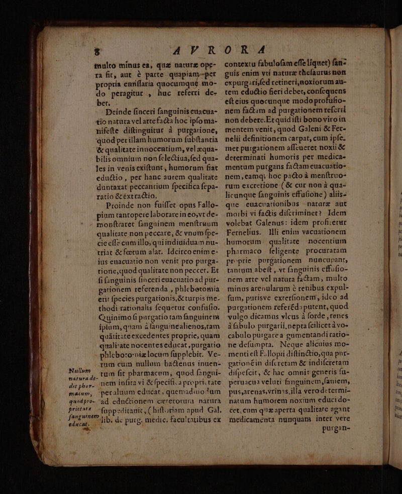 nip s RE POM vip tulto minus ea, qua naturz ope- ra fit, aut. é parte. quapiany-pet propria eniffaria quocumque. mo- do peragitur , huc referri. de- bet. Deinde finceri fanguinis euacua- tio natüra velartefacta hoc ipfo ma- nifefte diftinguitur à purgatione, quod per illam humorum fubftantia bilisomnium non fele&amp;iua,fed qua- les in venis exiftunt, humorum fiat eductio, per hanc aurem qualitate duntaxat peccanrium fpecifica fepa- ratio &amp; éxtractio. pium tantopere laborarein eo,vt de- monítaret fanguinem menttruum qualirate non peccare, &amp; vnum Ípe- cie elf« cum illo; quiindiuiduam nu- triat &amp;fetum alat. Idcirco enim e- ius euacuatio non venit pro purga- tione,quod qualitate non peccet. Et fi (anguinis (incerti euacuatio ad pur- gationem referenda , phlebetomia erit fpecies purgationis, &amp; turpis fne. thodi rationalis fequetur confu(to. Quinimo fi pargatio tam fanguinem iplum, qnam à languinealienos,tam quátitste excedentes ptoprie, quam quali'ate nocentes educat, purgatio phleboro:vizlocum fupplebit. Ve- rum cum nullum hac&amp;enus inuen- Vin tum it pharmacum, quod f2ngui- digpbsr. nem infita vi &amp; fpecifi. a propri. tate mam, pecaluum educat, quemadoum quodpro- ad eductionem cererotuni natura prit?té n fyepeditamit ut hiftoriam apud. Gal. fangurnem, y dc pure. medic. facu!'tatibus ex educat. j puts O R A4 contextu fabulofam effe liquet) fanz guis enimi vti naturz thelíaurus non expurgari,fed retineri,noxiorum atu- tem edudio fieri deber, confequens e(teius quecunque modo profufio- nem fa&amp;tim ad purgationem referid non debere.Etquid ifti bono viro in mentem venit, quod Galeni &amp; Fet- nelii definitionem carpat, cum ipfe. met purgationem affcueret noxii &amp; determinati humoris per medica- mentum purgans factam euacuatio- nem,ecamq; hoc pa&amp;to à menftruo- rum excretione ( &amp; cur non à qua- licunque fanguinis effuGone ) aliis- ue euacvearionibus -nararz aut moibi vi factis difcriminet? Idem volebat Galenus: idem profi:etur Fernelius. 1lilj enim vacuationem humoruüm- qualitate nocentium phirmaco feligente procuratam proprie porgationem nuncupant, tantum abeft , vt fanguinis effufio- nem atte vel natura factam, multo minus arenularum 2 renibus expul- fum, purisve exteríionenr, idco ad purgationem refer&amp;da putent, quod vulgo dicamus vlcus à forde , renes à fabulo purgarii,nepta (ciliceta vo- cabulo purgarea: gumentandiratio- ne defümpta. Neque alicuius mo- menti elt F.]lopii diftin&amp;tio,qua pur- gationéin difcretam &amp; indifcretam difpefcit, &amp; hac omni: generis fu- pus,arenasvrinass,illa verodctermi- natum humorem noxium educi do- Cet, cum quz aperta qualitate agant medicamenta nunquam inter verc purgan-