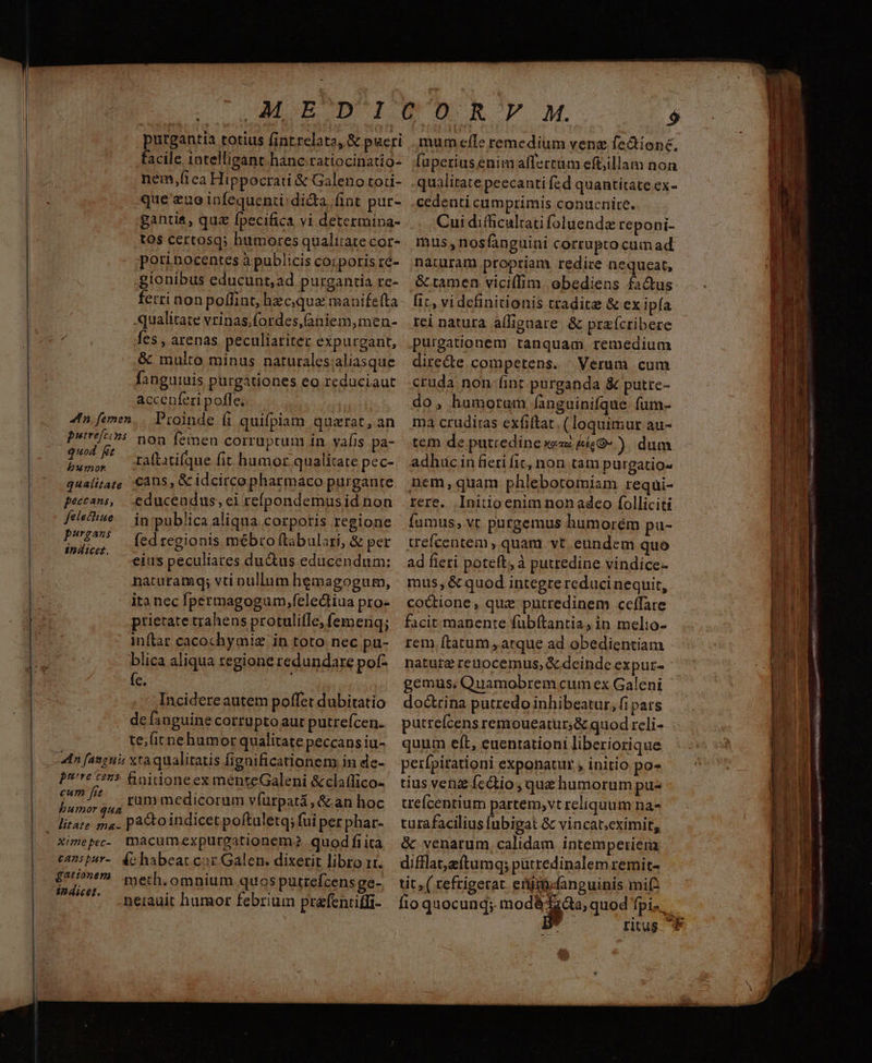 AM EOD IUO RF M. $ purgantia totius finrrelata, & pucri . mumefle remedium venz fe&ione, facile. intelligant hanc ratiocinatio- [upetiusenimaffertum eft;illam non nem,ítea Hippocrati & Galeno toti- .qualitate peecanti (zd quantitate ex- que euo infequenti;didta fint pur- .cedenti cumprimis conucnire. ganriá, quz fpecifica vi determina- Cui ditficultati foluendz reponi- tos certosq; humoresqualiratecor-. mus, nosfanguini corrupto cam ad porinocentesàpubliciscorporisré- naturam propriam redire nequeat, gionibus educunt,ad purgantia re- & tamen vicilfim obediens factus ferri non poffint, hzcquze manifefta- fic, vi definitionis tradite & ex ipfa qualitate vrinas,fordes,aniem,men- rei natura alligaate. & praícribere fes , arenas peculiariter expurgant, purgationem tanquam remedium & multo minus naturalesialiasque diredte competens. Verum cum fanguiuis purgationes eo reduciaut cruda non-fint purganda & putre- accenferi pofle, do, humorum fanguinifque fum- 4n fenen, Proinde (1 quifpiam quarat,an ma crudiras cxfiítat (loquimur au- Ptre/5 non femen corruptum in vafis pa- tem de putredine xezz &&G-). dum Geo raftatifque fit humor qualitate pec-/. adhuc in fieti fic, non tam purgatios qualitate Cans, & idcircopharmaco purgante. nem, quam phlebotomiam requi- peccans, .educendus, ei repondemusidnon rere. Initio enim non adeo folliciti felsfine — in:publica aliqua corporis regione fumus, vt purgemus humorém pu- Fiat Min fed regionis mébroftabulori, & per trefcentem, quam vt. eundem quo MA. ei peculiates du&us educéndum: | ad ficti poteft, à putredine vindice- naturamq; vti nullum hemagogum, mus,& quod integre reducinequit, itanecfpermagogum,felediiuapro- coctione, que putredinem ceffare prietate trahens protulifle,femenq; | facit manente fübítantia, in melio- inftar cacochymiz in toto nec pü- rem ftatum , arque ad obedientiam blica aliqua regione redundare pof- | nature reuocemus, & dcinde expuz- e. gemus; Quamobrem cum ex Galeni Incidereautem poffet dubitatio doctrina putredo inhibeatur, fi pars defsnguinecorrüptoaurputrefcen. putreícensremoueatur,& quod reli- ternehumorqualitatepeccansiu- quum eft, euenrationi liberiorique Pre t975 Bnidoneex menteGaleni &claffico- tius venz íc&io, qua humorum pu« ^7 /! vammedicorum vfutpatá,&anhoc trefcentium partem,vt reliquum na- humor qua ximepec- macumexpurgationem? quodfiita & venarum, calidam intemperiem £777 meth, omnium quos putrefcensge- tit,( refrigetat eiit fanguinis mi indicet. ; p : -neiauit hamor febrium prefentiffi- fioquocunq; modà iod fpis. 2: 0L P ——