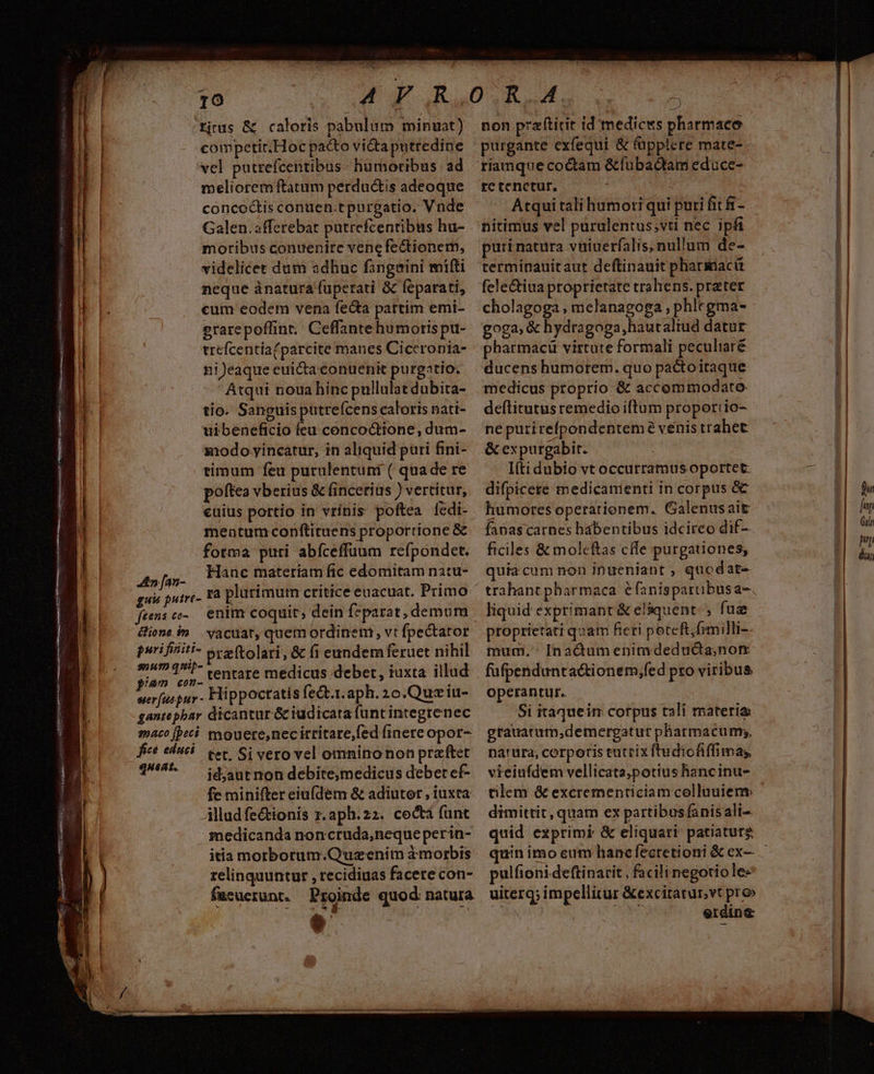 DHMENES . de ED: ER Nine eenoiden uvis. INUENMIEINENER y dtd ne ao d Pire ipt T0 RISE a PATE on ggees ctus MANN en eai De Kn yam iS atte s UIS ete n PW n sme - Te- ica 3utcsl. ritus &amp; caloris pabulum minuat) competir.Hoc pacto victa putredine vel putrefcentibus - humoribus ad meliorem ftatum perductis adeoque concoctis congen.tpurgatio. Vnde Galen. afferebat putrefcentibus hu- moribus conuenire vene fectionem, videlicet dum adhuc fangeini mifi neque ánatura fuperati &amp; feparati, cum eodem vena fe&amp;ta partim emi- erarepoffint, Ceffante humoris pu- trefcentia(parcite manes Ciceronia- ni eaque euicta conuenit purgatio. Atqui noua hinc pullulat dubita- tio. Sanguis putre(cens caloris nati- uibeneficio feu concoQtione, dum- x1odo yincatur, in aliquid puri fini- timum feu purulentuni ( quade re poftea vberius &amp; fincerius ) vertitur, euius portio in vrínis poftea fedi- mentumconftituens proportione &amp; oed tentare medicus deber, iuxta illud wer[fuspur - Hippoctatis fe&amp;t.1.aph. 2o.Quziu- gantepbar dicantur &amp; iudicata funt integrenec maco [peti mouete,necirritare,fed (inere opor- fice educi. vet. Si vero vel omnino non praftet 1^4. — idjautnon debite,medicus deber ef- fe minifter eiu(dem &amp; adiutor , iuxta Alludfe&amp;tionis x. aph.22. coctà funt medicanda noncruda,;neque perin- itia motborum.Quzenim à morbis relinquuntur , recidiuas facere con- fucucerunt. Proinde quod natura non przfticit id medicks pharmaco purgante cxfequi &amp; (üpplere mate- riamque coctam &amp;fübactam educe- re tenctur. Atqui tali humori qui puri fit fí- nitimus vel purulentus;vti nec ipfi puri natura vuiuerfalis;nullum de- terminauitaut deftinauit pharmacü fele&amp;iua proprietate trahens. prater cholagoga , melanagoga , phlegma- goga,&amp; hydragoga,hautaltud datur pharmaci virtute formali peculiaré ducens humorem. quo pactoitaque medicus proprio &amp; accommodato. deflitutus remedio iftum proporiio- ne purirefpondenteme venis trabet &amp; expurgabit. I(tidubio vt occurramus oportet: difpicere medicamienti in corpus &amp; humores operationem. Galenusait fanascarnes hábeptibus idcireo dif— operantur. Si itaqueim corpus tali materias grauatum,demergatur pharmacum;, natura, corporis eutrix ftudiofiffimas vieiufdem vellicata,potius hancinu- tilem &amp; excrementiciam colluuien dimittit, quam ex partibusfanisali- quid exprimi &amp; eliquari- patiaturg pulfioni-deftinarit , facili negotio le- uiterg; impellitur &amp;excitatur,vt pro» N | erdin&amp;