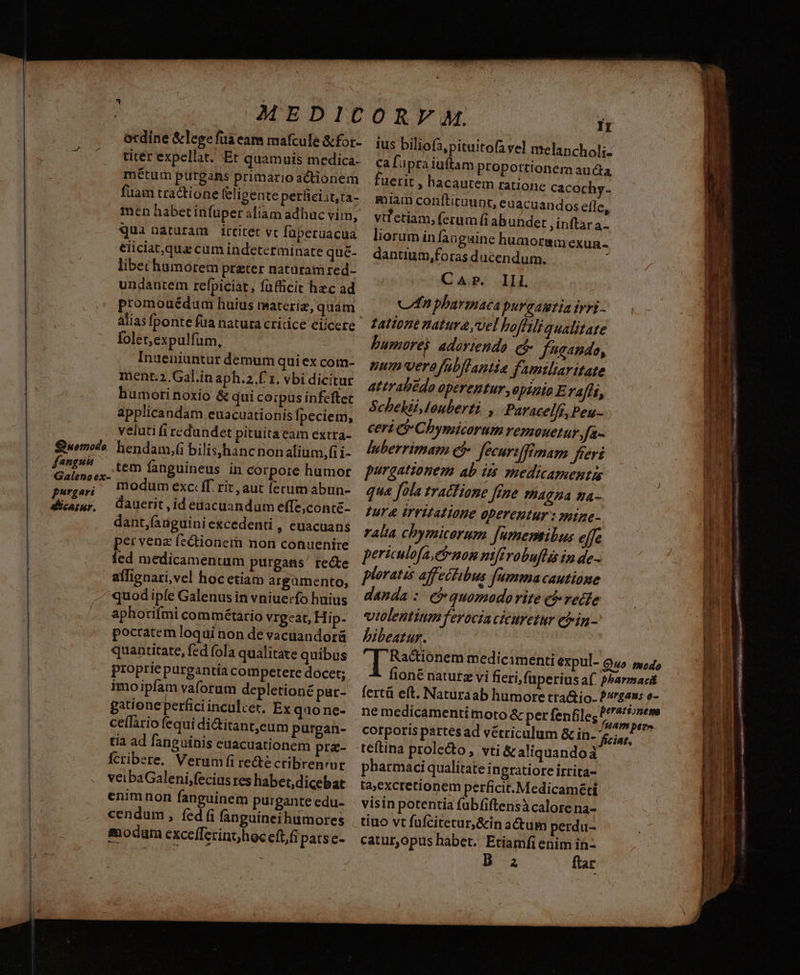 qua naturam irtitet vc füperuacua eiiciat,qua cum indeterminate que- libechumorem preter natüram red- undautem refpiciat, füfficit hec ad promouédum huius materiz, quam foler,expulfum, Inueniüntur demum quiex com- ment.2, Gal.in aph.2.f 1. vbi dicitur humori noxio &amp; qui corpus infeftet applicandam euacuationis Ípeciem, veluti fi redundet pituitaeam extra- fanguis tem fanguineus in corpore humor noex- à csi modum exc: ff. rit, aut (erum abun- Sicaur, Qauerit ,id enacuandum effe;conte- dant,(anguiniexcedenti , euacuans pervenz fe&amp;ionem non conuenire fed medicamentum purgans' recte affignari,vel hoc etiam argümento, /^quodipfe Galenusin vniuerfo huius aphotifmi commétario vrgeat, Hip- « poctratem loqui non de vacuandorü quantitate, fed fola qualitate quibus propriepurgantía competere docet; imoipfam vaforum depletioné pat- gatione perfici inculcet. Ex quo ne- ceffario fequi di&amp;itanteum purgan- tia ad fanguinis euacuationem pr&amp;- fcribere. Verumfi re&amp;é cribrenrur veibaGaleni,fecius res habet,dicebat enimnon fanguinem purgante edu- cendum, fed (i fanguineihumores modum excefferint)hoc eftfi patse- - ius biliofa,pituitofa vel melanchol;. ca fipza iuftam proportionera aucta fuerit , hacautem ratione cacochy- miam conitituunt, euacuandos efle, vifetiam, ferum (i abuhdet inftar a- liorum infaa gaine humormm exuan dantium,foras ducendum 2 CAP. Ili C pharinaca purgamtia ivi - zattone natura vel hofliliaualitate bumorej adortendo. et fando, num'verafabflantia familiaritate attrabédo operentur, epizie Erafít, Schekii,louberti , Puracelfi, Peu- ceri C Chymicorum remouetur fa- luberrimam e$ fecurtffemam freri purgationem ab it medicamentis qua fola tracHone fine 4c Ha fa Iur IrrifAl ione operentur : mipe- ralia chymicorum [umemibus elfe periculofa,enom nifivobuflis ia de.. ploratas aff ecibus fumma cautione danda : e quomoadorite cfredfe vtolentium ferocia cicuretur etin - bibeatur. corporis partes ad vétriculum &amp; in- teftina prolecto, vti &amp; aliquandoà pharmaci qualitate in gratiore irrita- ta,excretionem perficit. Medicaméti visin potentia fubfiftensà calore na- tiuo vt füfcitecur,&amp;in actum perdu- catur,opus habet. Etiamfi enim in- B a ftar