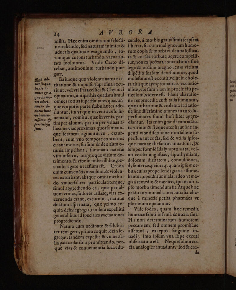 TRUE et - AVR milia; Hzcentim omnianon feledi- ue trahendo, fed naturam inimica &amp; aduería qualitate exagitando , to- tumque corpus türbando,; vacuatio- ncs moliuntur. Vnde Crato di- cebat, antimonium turbando pur- Aya | - gare L| d deo I| Qu a- — Eaitiquequa violenta naturz it- Ep srf^494- ritatione &amp; impul(u füp:rflua excu- | zi dirt ,. iunt , vel vti Paracelfici &amp; Chymici | ^ quobumo- opinantut,antipathia quadam fimul ! resadori- Omnestotius fuperfluitates quacun- || «mt quecorpotis parte ftabulantes ado- ri me, riuntur, ira vt qua in ventriculo in- 1 eif/rs d, denlaüt, vomitu, quem venis, par- P] ^ perieupfa timper aluum, par.im per vrinas a- L| ww. — liasqueviasproximas quorfumcun- Li que ferantur agitanturve , extur- ! | bent, cum vno cempo:e contrarios 1 ciceant motus, furfum &amp; deoifuüm o- | l mnia impellant, fummam ratore a vim inferre;; magnoque vitium de- [| tiimento,&amp; vitz in imbecillibus,pe- | riculo agere neceffumeft. Cruda enim cum co&amp;is inuadunt; &amp; violen- terexturbant, absque omni metho- do vniuerfiliter. particulariterque;' fimul agetediendo ea, qua per al- uum vrinas, (udores ;aliasq; vias ex- cernenda erant , excutiunt , natur du&amp;um afpernata, qus primo co- quit, deinfegregat,tandem expellicà generalibus ad fpeciales vacuationes progrediendo. | Natura cum ordinate &amp; falubri- | ter rem gerit, primo coquit; dein fe- gregan tandem expellit &amp; vniuerfa- lia parücularibus premittendo, per- que viis &amp; conuenientia loca edu- em mne ipto INS ENTERA p EYPATO ond olore t Eee nim tn meminit Tanya sime E 1 Tee n n ttm menter s IPSI sce 2B KINEVISY ein - RICO TR Viasdtinptu sesso: CAENIEDNDS pct don O R A cendo, à motbis grauiffimis fc ipfara libzrat; fic cum malignorum humo- rum copia &amp; morbi violentia follica- tà &amp; coacta tarbate agere compelli. tur,nonexípectata concoctione fine lege &amp; ordine magno, cum virium difpédio furfum deorfumque; quod mole(ítum eft,excutit,velut in chole- ra aliisque fymptomaticis exctetio- nibus,vbifumu umin procinctu pe- ricalum,viderecft. Haut aliaratio- ne res procedit, curh alia Íumuntur, quz turbatione &amp; violenta irritatio- ne fine difcrimine omnes in toto fu- perfluitates fimul hoftiliter aggre- diantur. Itaenim grandi cum iactu- ra virium &amp; frequenter haut (ine in- peifluaautcodta, fed &amp; vilia ipfos- que naturz thefauros inuadunt,]X femper formidáda fymptomata, vel- uti cordis anguftias, lipochymiam, dolorum diritatem , conuulítones, dy enterias;peioraq; quam ipfe mor- bus;,cuius propellendigiatia affüme- gisà remedio &amp; medico, quam ab i- pfo morbo timendum fit. Atque hoc pacto antimonialia mercurialia alia- plurimum operantur. Vide fodes, quam hac remedia liumanz faluti infenfa &amp; noxia fint. His non determinatum humorem peccantem, fed omnem promifcue afferunt , excepto fanguine in- uadi; imo ipfum vna fxpe excuti obferuatum eft. Nequefolum co- &amp;a analogice inuadunt, (ed &amp; cra- da hil Mim ? yim hi hf Du.