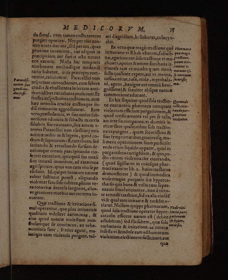 * ME DONOR. OM » da.fimul, cam tamencoctatantum purgare oportear. Necper vias con- uen'entes ducunt , fed pereas , quas proxime inueniunz, aut ad quas in ati diagriditim,h-Ileborus,colocyn- this. irritatione vt Rhabarbarum,foliafe- «2 maga pracipitium aut furias acta natura na,agaricus;saut fola tractione vt me-/'46/ove, cos excutit. Nulla hic temporis choaca;apoios &amp;omnis facultatis ir- HERES morborum methodique medendi -ritantis tam ex occulta qam mani. Hatuent ef ratio habetur, a:rís preceptaeuer- feíta qualítate expers;aut vt manna, fe omnium ,j tuntur,reiiciantur. Paracelíici non caffia;cnicus,rofz,violz , myrobala- /teurifi- rte refpiciunt conco&amp;iones, cum febres ni, agunt ,benigneautomniü beni- ^- gandimo. Crüudas &amp; ebullientesinterram anti- gniffime| &amp; fuauiter abfque naturz dui pofi monialibus exturbatasproiiciunt.Et commotione educant. gu. fruftra exípectamuscoctionem, cum Exhis fequitur quodfola tractio- Guompdo hzo remedia crudos coctosque in- ' ne euacuantia pharmaca nunquam recfecicn- difícriminatim aggrediuntut. Eam violentam efficiant purgationem,&amp; randapur- veroprzítolamar, vt (ine totius füb- quod medicamenta vel per fe talia, | Brshege uerfione edomita &amp; (übacta materia autárte (ic comparata; vt domitis iz- falubris fiat euacuatio,füis autem v- ritan'ibus qualitatibus fola tractio- tentes Paracelfici non clectiuej axta./. ne expurgent , quam fecuriffime &amp; natürz ordincm &amp;legem, quodco- (ine fymptomatibus grauiorifq; ma- &amp;um &amp; füperatum efextrahunt, fed. limetu operationem füam perficiát: irtitando &amp; exturbando furfum de- vnde etiam liquido apparet, quid in oriumque omnia pszci pitando vio- purgantibuscorrigédum, &amp; quo pa-. lentet excutiunt, quicquid feu noxii &amp;o corum violentiarite cicuranda, fiue innoxii inueniunt, ad extremos ( quod figillatim in cuiufque phar- agri fpiritus; quos vna cum vita (x pe maciexaminelib.». huiustractatus. elidunt. Id,qui perinnatum nature demonftratur ) &amp; quod immodica robur fuftineré poteft , aliquando violentaque purgatio fcu hyperca- violenter fito fubrrahitnzplüres ve-. tharfis qua bona &amp; vtilia cum füper- rototovitz decurfülanguent,alios- vacuis fimuleiiciuntur, noná virtu. vegrauiores morbosautextremain- te remedii tra&amp;trice,fed exaliaciufde currunt. vi&amp; qualitateirritante &amp; turbáteo- Quz tractione &amp;irritationefi- riarur. Nullum quippe pharmacum, 7,4; i52 mul operantur, quo plus irritatricis quod fola tractione operetur hyper- lenia purz qualitatis videlicet aetimonig , &amp; catarün efficere natum eft ( debite Zatiensm eius. quod: nature moleftum nau- adhibitum) fed illafaltem quz fola S . ? * L] . L2 rd feofumque (it continent, eo vehe- turbatione &amp; irritatione, ac natura mentiora funt , fortius agunt , Ina- infeíta vi &amp;indole eam ad humorum: ierique cam violentia purgant, vel- violentam ciectionem follicitant,aut: que c rei iine hr - Y 1 ^e í X m. trail 4 3 j po A f. ^A — ID ta RUM EC ROL- , d UTE , — - - - E ade d^ o MR ————  » £ LIO
