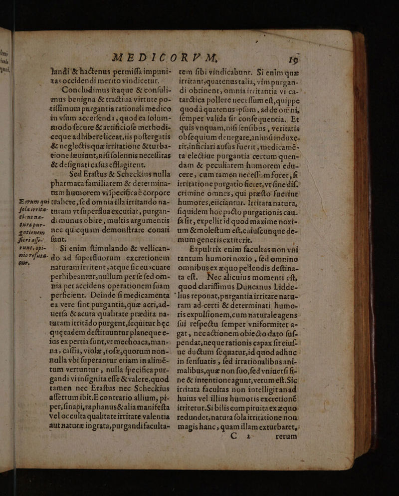 M hil Hi fas, | | | | | landi &amp; hactenus permiffa impuni- tasoccidendi merito vindicetur. Concludimus itaque &amp; coníuli- mus benigna &amp; tra&amp;iua virtute po- tilfimum purgantiarationaii medico in vfüm accerfenda , quod ea folum- znodofecure &amp; artificiofe methodi- ceque adhibereliceat,iis poftergatis &amp; neglectisquazirritatione &amp;turba- tione [zuiunt;niti (olennis necetffitas &amp; defignaticafus efllagitent. Sed Eraftus &amp; Scheckius nulla pharmaca familiarem &amp; determina- tum humorem vifpecificac corpore iura pur- gationem fieri affe- runt, epi- taram vtfüperflua excutiat, purgan- dimunus obire , multis argurnentis nec quicquam demonltrare conati fant. | | Si enim ftimulando &amp; vellican- naturamitritent atque (ic euacuare perhibeantar,nullum perfe fed om- nia peraccidens operationem fuam perficient. Deinde fi medicamenta ea vete fint purgantia,quz acri,ad- uería &amp; acuta qualitate przdita na- turam irritádo purgent,fcquitur bec queeadem deftituuntur planeque e- ius ex pertia funt,vt mechoaca,man-: n2, caflia, viole ,tofz,quoram non- nulla vbi fuperantur etiam inalimé- tum vertuntur , nulla fpecificapur- gandi viinfignita effe &amp;valere;quod tamen nec Eraftus nec Scheckius alfertum ibit.E contrario allium, pi- veloccultaqualitate irritare valentia aut natura ingrata,purgandi faculta- Io tem fibi víndicabunt. Si enim quz irtitantquatenustalia, vim purgaa- di obtinent, omnia irritantia vi ca- tartica pollere neccflum eft,quippe quodàquatenus ipfum , ad de omni, fempet valida fic confequentia. Et quis vnquam,nifi fen(ibus , veritatis obfequium denegare;animüinduxe- ricinficiari aufus fuerit ,medicamé- ta eledtiue purgantia certum quen- dam &amp; peculiarem humorem edu- cere, cum tamen necelfTim foret , fi irtitàtione putgatio fietet, vt fine dif. crimine omnes, qui prefto fuerint humores;eiiciantur. Irtitata natura, fiquidem hoc pa&amp;o purgationis cau- fa it , expellitid quod maxime noxi- um &amp; moleftum eft.cuiufcunque de- mumgenetisextiterit. Expultrix enim facultasnon vni tantum humorinoxio , fed omrino omnibusex equo pellendis deftipna- ta eft. Nec alicuius momenti cft, quod clariffimus Duncanus Lidde- ']ius reponat;purgantiairritarenatu- ram ad.certi &amp; determinati humo- ris expulfionem,cum naturaleagens fui refpectu femper vniformiter a- gat , necactionem obiecto dato (uf- pendat,neque rationis capax fit eiuf- ue du&amp;um fequatur,id quod adhuc in fenfuatis ; fed irrationalibusani- malibus,qus non fuo,fed vniuerfifi- ne &amp; intentioneagunt,veram eft.Sic irritata facultas non iatelligitanad huius vel illius hamoris excretioné irritetur.Sibiliscampituitaexaquo redundet; natura folaitritatione noa magis hanc; quam illam exturbaret, 2 rerum T E - E ta 1 c—tÁcÀÓà—— e  ai ais pem —n—————— t e —— MR x mS dan m m - wa we 2 - - De a TAB anm Be ipu T ed — e — IL, 2008 €— rad — mW cn. os ettam p MR m ^ -— Muere p AE -—