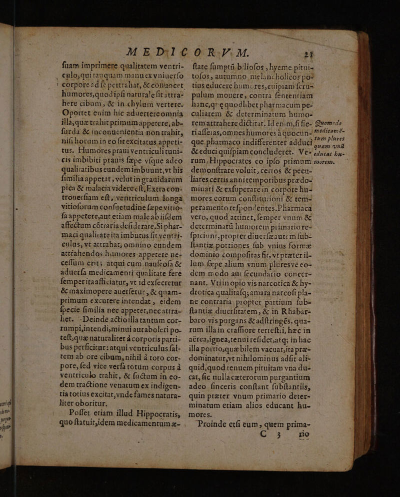 uri ig it n» wt ja fuam imprimere qualitatem ventri- humores,quodipfi naturale fit sttra- here cibum, & in chylum vertere. Oportet eoim hic aduertereomnia illa, qux trahit primumappetere, ab- furda & inconusnientia non trahit, nifi horum in eo fitexcitatus appeti- tus. Hiumores praui ventriculituni- cis imbibiti prauis Ízpe víque adeo qualitatibus eundemimbuunt,vt his fimiliaappetat ; velutin gratidarum pica & malacia viderecft; Extra con- trouerfiam eft, ventriculum longa vitioforum confuetudine Ízpe vitio- fa appetere;aut etiàám maleabii(dem affectum cótraria defiderare.Si phar- maci qualirate ita imbutus fit ventti- culus, vt attrahat; omnino eundem att£ahendos humores appetere ne- ceífum erit; atqui cum naufeoía & aduerfa medicamenti qualitate fere femper itaafficiatur, vt id exfecretur & màáximopere auerfetur , & quam- primum excutere intendat , eidem fpecie fimilia nec appetet,necattra- het. .Deindé a&ioillatantum cor- rumpi;intendi,minui autabolcri po- teft,qua naturaliter à corporis parci- bus perficitur: atqui ventriculus fal- tem ab ore cibum, nihil à toto cor- pore, fed vice verfa totum corpus à ventriculo trahit, & factum in eo- dem tractione venarum ex indigen- tia totius excitat,ynde fames natura- liter oboritur. | Poflet etiam illud Hippocratis; flate fumptii biliofos , hyeme pitui- tofos, autumno melancholicos po- tius educere humores,cuipiam fcru- pulum mouere, contra fententiam hane,qrequodlibetpharmacum pe- culiarem & determinatum humo- rematttahere dictitar. Id enim,fi fie- Qwomedo riaffeias,omneshumores àquocun- pedteam E 2TH. . un plures que pharmaco indifferenter adduci tpe & educiquifpiam concluderet. Vev Liucar bus rum, Hippocrates eo ipfo primum zerem. demonftrare voluit;certos & pecu- minari & exfuperare in corpore hu- mores eorum conftitu:zioni & tem- peramentorefpondentes.Pharmaca vero, quod atünet, femper vnum & determinatü humorem primario re- fpiciuni,propter diuerfzautcm füb- flantiz portiones fub vnius forme dominio compofiras fic, vt prater il- lum fxpe alium vnum pluresve eo- dem modo aut fecundario concer- nant. Vtiinopio vis narcotica & hy- drotica qualitafq; amara narcofi pla- ne contraria propter partium fub- baro vispurgans & adftringés, qua- rum illain craffiore terreftii, hzc in aérea;ignea,tenuirefidet;atq; in hac illa portioqua bilem vacuart;itapre- dominatur;vt nihilominus adfit ali- quid,quod tenuem pituitam vna du-. cat, fic nullaczterorum purgantium quin przter vnum primario deter- minatum etiam alios educant hu- mores. Proinde etfi eum, quem prima-