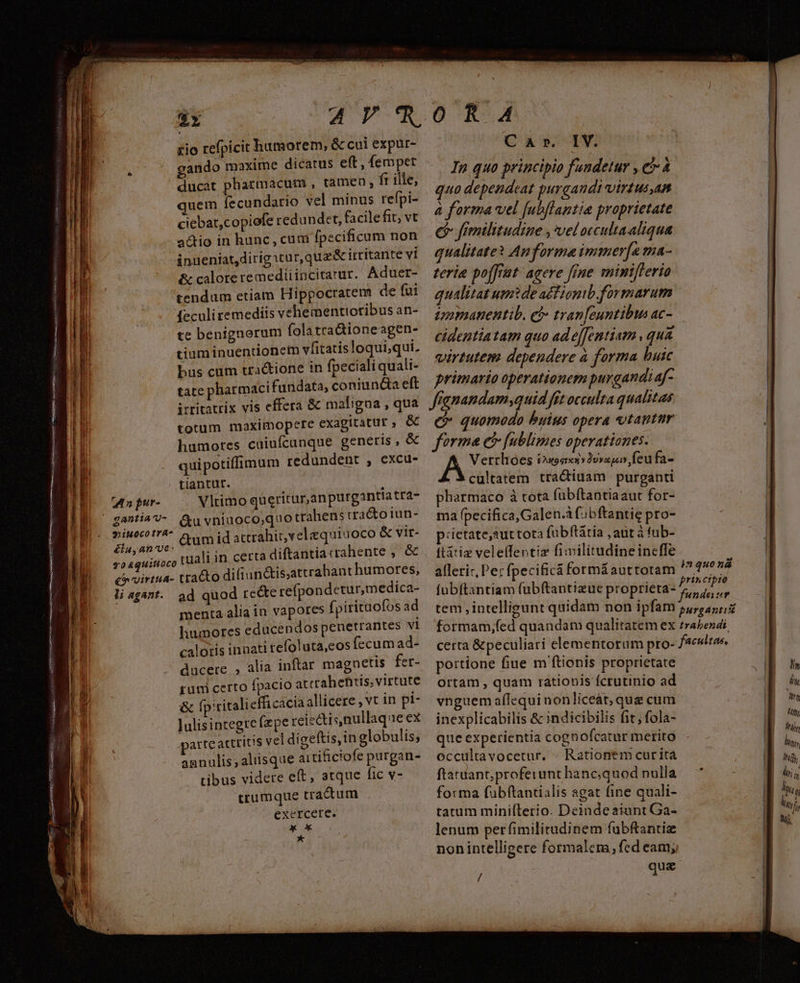 Mos resssrpisugai esee TUB Gest LAE irai oet itr nn za pur- $1iu0ocotrA- élu, an've- li agant. Zr up e xio refpicit humorem, &amp; cui expur- gando maxime dicatus eft , fempet ducat pharmacum , tamen, ft ille, quem fecundario vel minus refpi- ciebat,copiofe redundet, facilefit, vt a&amp;tio in hunc, cum fpecificum non inueniat,dirig:tur, qua &amp; irritante v1 te benignorum fola tra&amp;ioneagen- tium inuentionem vfitatisloqui,qui. bus cum tra&amp;ione in fpecialiquali- tate pharmaci fundata, coniundia eft itritatrix vis effera &amp; maligna , qua totum maximopere exagitatur , &amp; humores caiuícanque genetis ,€«&amp; quipotiffimum redundent , excu- tiantut. Vlrtimo queritur,anpurganttatra- &amp;u vniuoco,quo trahens uracto iun- &amp;um id attrahit, vel equiuoco &amp; vir- iuali in certa diftantia crahente ,. &amp; o difiun&amp;is;attrabant humores, ad quod reé&amp;e refpondetur,medica- menta aliain vapores fpirituofos ad liumores educendos penetrantes vi calotis innati refoluta,eos íccum ad- ducere , alia inftar magnetis fer- rum certo fpacio atcrahetis; virtute &amp; fpititaliefficacia allicere , vt in pi- lulisintegrefzpe reiedtis nullaque ex arte acttitis vel digeftis,in globulis; agnulis; aliisque aitificiofe purgan- tibus videre eft, atque fic v- crumque tractum exercere. x x *- O R4 Cup TW In quo principio fuudetur , er 4 quo dependeat purgandi virtus,an à forma vel f[ubflaptia proprietate e fimilitudine , veloccultaaliqua qualitate? Auforma ipmner[a ma- virtutem dependere à forma buic primario operationem purgandi af- franandam quid fet occulta qualitas quomodo byius opera tantur forma e fublimes operationes. Vertlióes Guoeren vovg feu fa- cultatem tractiuam purganti pharmaco à tota (ubftantiaaut for- ma fpecifica,Galen.à fibftantie pro- piietate,2uttota (fubítáatia ,aut à tub- ftátiz veletfentiz fimilitudineineffe alleric, Per fpecificà formáauttotam in quona o portione fiue m ftionis proprietate ortam , quam ratiopis fcrutinio ad vnguem aflequinonliceát, que cum inexplicabilis &amp; indicibilis fit, fola- que experientia cognofcatur merito occultavocetur. « Rationem curita ftatiant,proferunt hanc;quod nulla forma fubftantialis agat fine quali- tatum minifílerio. Deindeaiunt Ga- lenum perfimilitudinem fubftantiz nonintelligere formalem, fed eam; /