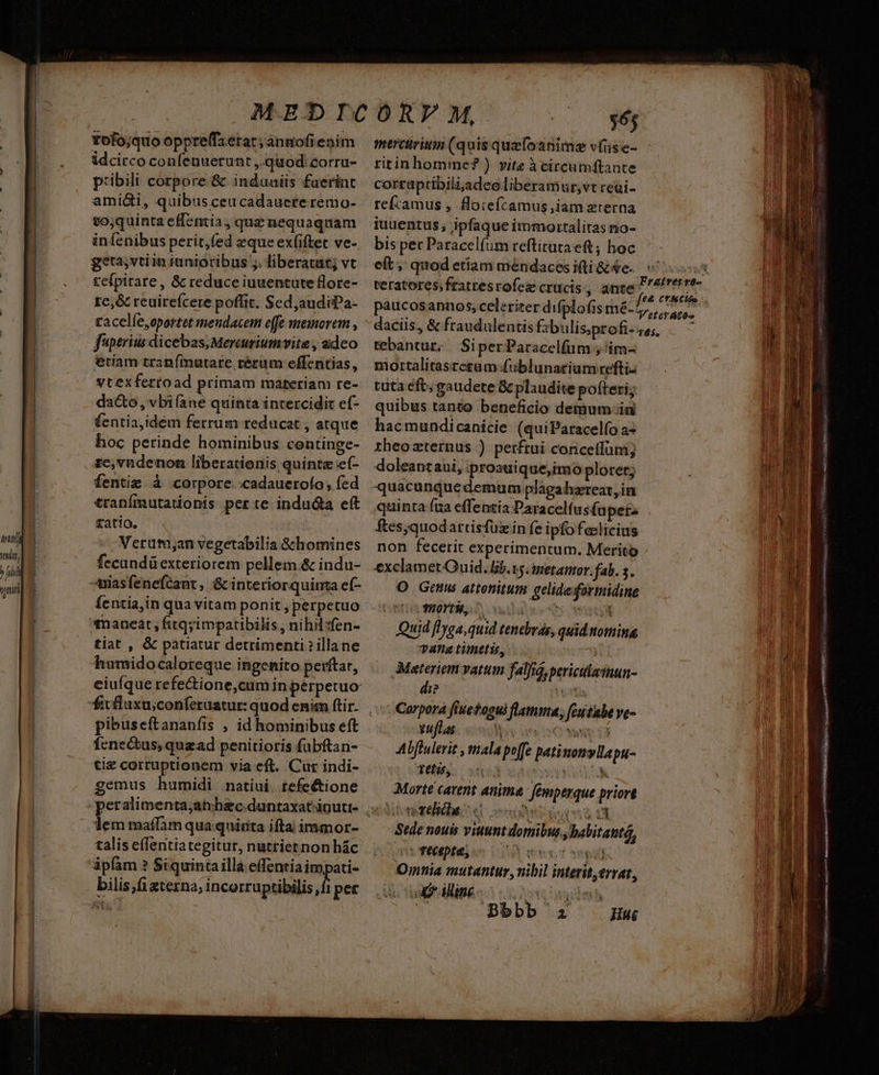 th tit, Jo yii Yofo;quo oppre(fzerat; anmofienim idcirco confenuetunt ,.quod.corra- pribili corpore &amp; induaiis fuerint amidi, quibus ceu cadaucte remo- to;quinta effentia, quz nequaquam infenibus perit,(ed eque ex(iftet ve- geta,vtiin iunioribus ;. liberatut; vt tefpirare, &amp; reduce iuuentute flore- tc,&amp; reuirefcere poflit. Sed,audiiPa- racelle,oportet meudacem effe memorem , f'iptrius dicebas, Mereuriumvite , adeo etiam traníimutare rérum effentias, vtexfertoad primam materiam re- dacto, vbifane quinta intercidit ef- fentia,idém ferrum reducat , atque hoc perinde hominibus continge- ze,vndenon liberationis quinte e(- fentie à corpore. cadauerofo, fed traníimutationis perte indu&amp;a cft fatio. Verutmyan vegetabilia G&amp;chomines fecundü exteriorem pellem.&amp; indu- -uiasfenefcant ,. &amp; interiorquinta ef- íentia,in qua vitam ponit, perpetuo tiat , &amp; patiatur detrimenti illane humido caloreque ingenito perftar, ciuíque refectione,cum in perpetuo pibuseítananfis , id hominibus eft fcnectus, quzad penitioris fübftan- tiz corruptionem via eft. Cur indi- gemus humidi natiui. tefe&amp;tione lem maffàm qua quinta ifta immor- talis effentiategitur, nutrietnon hác ipfam ? Siquintailla effentia impati- bilis i &amp;terna; incorruptibilis ,f1 per merciriun (quis quzfoanime víiise- ritinhomine? ) vitz à circumftante corraptibiliaadeoliberamur,vt reui- refcamus , floiefcamus,iam eterna iuuentus; ipfaque immortalitasno- bis pec Paracelfum reftitutaeft ; hoc teratores;fratresrofez crucis, ante paucosannos, celeriter difplofis mé- tebantur; / Si per Paracelfum ; 'im- mortalitastesum fublunatium reftiz tuta eft; gaudete &amp; plaudite pofteri; quibus tanto beneficio demum-ia hacmundicanicie (quiParacelfo a- theozternus ) petftui conceffüni; doleantaui, iproauique,imo ploret; quacunquedemum plagahzrteat,in quinta fua effentia Daracel(us£u pets ftes,quodartisfüzin fe ipfo feslicius non fecerit experimentum. Merito exclamet Quid, lb. v5. inetanor. fab. 5. O Gems attenitum gelidedormidine TUOY URS D idle 4 amt Quid flyga,quid tenevrás, quid nomina, vana timetis, 3 Materiem vatum falfa, periculamun- di? TEL Corpora fiuestogui flamma, (Guitube ve- xufLas «biis OM U Abflulerit , mala po[fe patinonyllapu- Tetu, e y ote Morte carent anima fémperque priort Vito reliéhes «i e gc83 0 Sede nouis vittunt domibus, babitantG, cc TECpte, | ensst Sep) Omnia mutantur ,vibil interit,errat, Y Bbbb zi mm VESQUAM an GC RES GN irn uet T L ^nm t T g^ Mer a igi 2 er WEN erat. 4I Qe. E