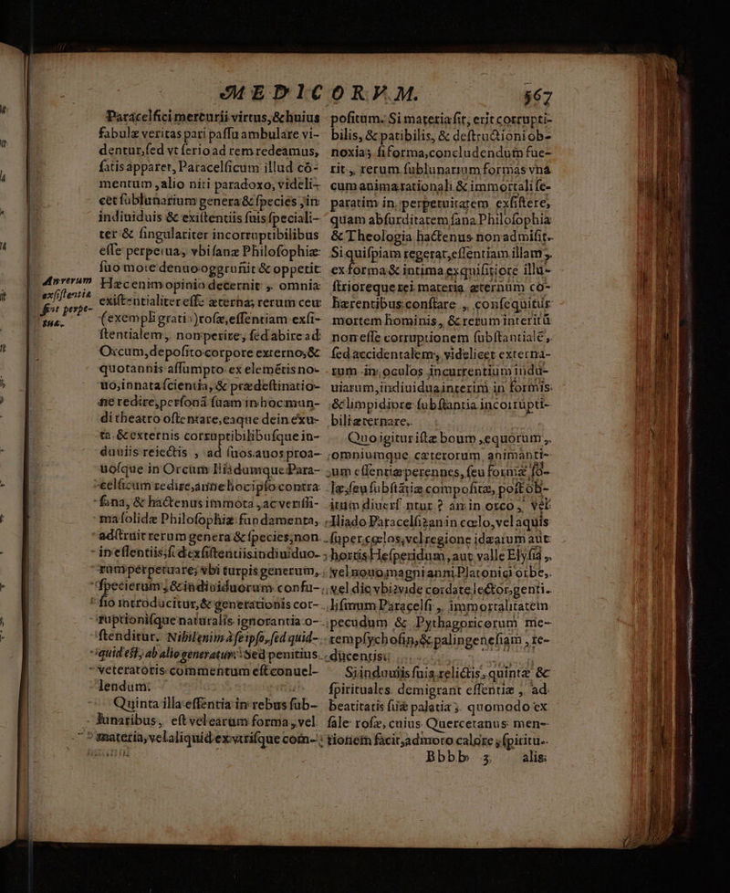 EEDIC Parácelfici mercurii virtus; & huius fabulz veritas pari paffu ambulare vi- dentur,fed vt ferio ad remredeamus, fatis apparet, Patacelficum illud có- mentum alio niti paradoxo; videli- cet füblunarium genera& fpecies jim indiuiduis & exi(tenuis fuis fpeciali- ter & (ingulariter incorruptibilibus effe perpeiua; vbifanz Philofophiz: fuo mo:e den uo-oggrunit & oppetit Hzc enimopinio decernit ,. omnia exift-ntialitereffz? eterna; rerum cew (exempligrati:)tofz,effentiam exfi- ftentialem,. nomperire, fedabire ad: Oxcum,depofitocorpore externos& quotannis affumpto: ex elemétis no- uo;innataícientia, & przdeftinatio- fe redire,perfoná fuam inhocmun- ditheatro offe ntare,eaque dein exu- ta. & externis corszuptibilibufque in- duuiis reiectis , ad fuos.auosproa- uofque in Orcum Il iadumquePara- -eelüzum zedire,aunelioci pfocontra: fana, & hactenusimmota , acverifi- mafolide Philofophiz fup damenta, ' ad(trüit rerum genera & fpecies;non. - ineflentiis;f.dexGftenuisindiuiduo. rünipérpetua re; vbi turpis generum, fpecierum ,&indioiduorum confu- * fio introducitur, & generationis cor- fuptioni(que naturalis ignorantia -o- ftenditur.. Nibilenim Àfeipfo, fed quid- quid est, ab aliogeneratur: Sed penitius. veteratotis commentum eftconuel- endum: Fut Quinta illa-effentia in rebus fub- ^ Junaribus, eftvelearam forma ,vel i LN amat bie? O0 RF. M. $67 pofitum. Si matetia fit; erit corrupti- bilis, & patibilis, & deftru&ioniob- noxias fiforma,concludendum fuc- rit ,, rerum fublunarium formas vna. cumanimazationali & immortali fe- paratim in, perpetuirarem. exfiftere, quam abfurditatem fana Philofophia & Theologia hactenus nonadmifit- Si quifpiam tegerat,effentiam illam. exforma& intima exquifitiore illu- ftrioreque rei materia. zcernum co- harentibus:conflare ,. confequitur mortem hominis, & reruminterità nomeffe corruptionem fubltantiale,. fed accidentalem;, videlicet externa- rum i, oculos incurrentium indu- uiarum,indiuiduainrerim in formis: & limpidiore fubftantia incoitüpti- bilia ternare.. ! Quoigiturifiz boum ,equorum,. omniumque. caterorum, animanti- um cffentiaperennes, feu forni [9- Iz.feufubítiia compofitz, poitoB- itum diucrf.ntur ? amin orco, vel: -Miado Pàracelfizanin coelo, vel aquis: -fupereeelos,velregione idaatum aut: 3 hordisHefperidum ,aut valle Elyfia ,. « NelnouoqmagnianniPlatonig! oibe,. s Nel die vbiivide ceidatelector.genti.. .lifmmm Paracelfi ,, immorralitatem jpecudum & .Pythagoricerum mie- -tempfychofin,& palingenefiam , re- Cen ideni 3 soon Siinduuiis fuis relictis, quint & fpirituales. demigrant effentiz ,. ad. beatitatis fii palatia 5; quomodo ex fale rofz, cuius. Quercetanus men- Bbb b 3: alis: JS deis SGT SIMI SIAI INT nro