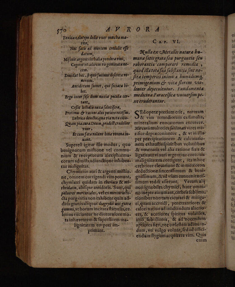 Toxita zelotypo dedit vxor ynecha ma- Sa rel ^ ME. * datum, | Mifctit argenti letbalia pondera vitii, Cogeret vt celerem vis geminata ne- qn. - Dinidat bac, fi quisfaciunt diforeta ve enum, ; Antidotum fare , qui foctata bi- bet. | m. — tnt, | Ceffit letbali noxa falutifere, Protinus &amp; vacuos alui petiere rece]fus, Lubrica deiettirsqua via nota cibis. Quam piacura Deum prodest crudelior Xr » d Ér cum fata volunt bua vénenaiu- abu n | Supereft igitur illemodus; quo benignorum miftione vel commu- nium &amp; receptorum alexipharma- tur malignitás. Chymiciin auri &amp; argenti milftio. ne,omnemcortigendi vimponunt, thridatio, aliifque antidotis.'S rd &amp;a purgantianon exhibentquin ad- gummi,vt hocum incitaraftimulis;ce. lerius eiiciantur hediuturnioremo- tainlizretitem &amp; füperftitem ma- . libnitatém corpori im- '' primant. E VE MEAT mana fatis evata feu purgantia feu vóborantia comparari. remedia. y medicina Paracelfica vniuerfim pe SE operz pretium erit, naturam &amp; vim. remediorum exfamalia, quineralium euocatorum excutere. Mercurii mulcoties fublimati vires mi- tifice depreconiantur , &amp; vtin illo: per pfcipitationenr. .&amp; calcinatio- nem exhauftisfpiritibus volatilibus &amp; venenatis vel alia ratione fixis &amp; ligatisautwiauri argentiue cocrcitis analigüitatem cottigunt , itainloc ctebriore eleuatione &amp; in meteoron .deduc&amp;tione finceriffimum &amp; beni- gniffimum, ad vfum conuenientif- fimüni reddi afferunt; ' Verum'alij calori natiuo ad infidiandum alacrio- q65, &amp; acitiotes fpiritus. volatiles, iiio fubtiliores, &amp; dd nocendum aptiotes Rieti;nec cceleftémadimuan- dum, vti vulgo volunt, fedad offici- enim