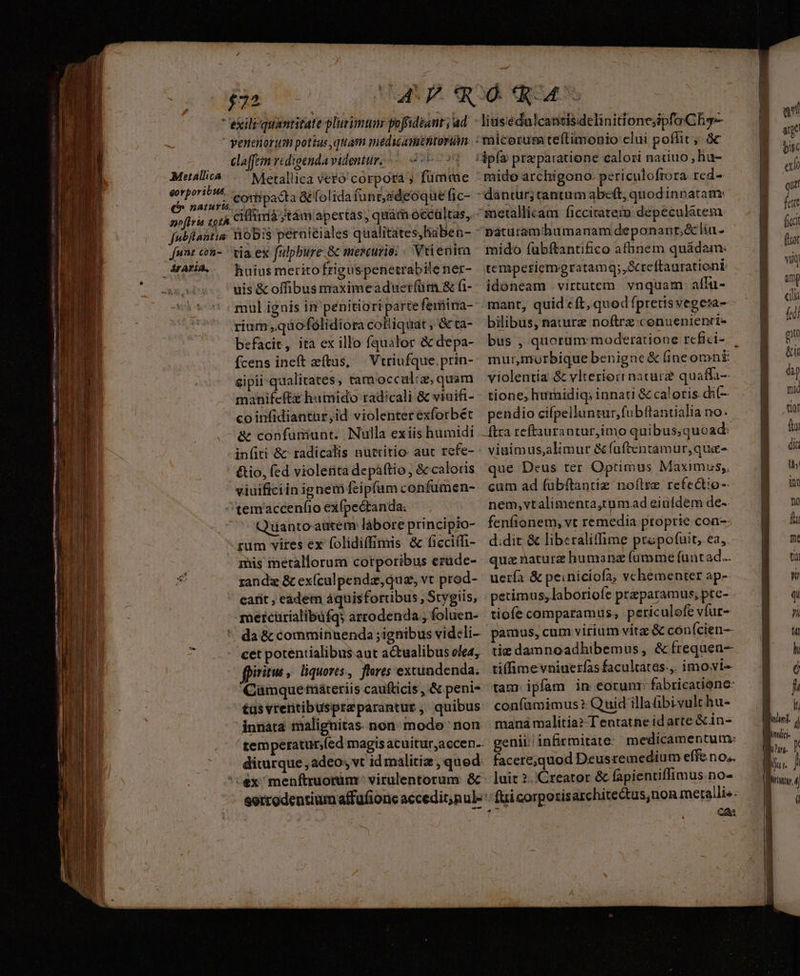 Metallica ve£ó corpora ; fumme ciffià jtám/apertas, quámoecültas, bis peraieiales qualitates,haben- ÁrATÍA. huius merito frigu spenetrabile ner- uis & offibus maximeaduerfíüm & fi- mul ignis in penitiortparte ferüina- befacit, ita ex illo fqualor & depa- Ícens ineft etus, — Vtriufque,prin- eipii qualitates tamocculc, quam manifeftz humido radicali & viuifi- coinfidiantur,id violenter exforbét & confumunt. Nulla exiis humidi &io, (ed violeiita depáttio , & caloris viuificiin ignem feipfum confumen- Quanto-autem labore principio- rum vires ex folidiffimis & ficcitfi- mis metallorum corporibus erüde- rand & ex(culpendz, qua, vt prod- eatit , eadem áquisfortibus , Stygiis, da & comminuenda ;ignibus videli- cet potentialibus aut actualibus ole4, fpiritus, liquores, flores extundenda; Cümquemáteriis caufticis , & peni- innata malignitas. non. modo non diturque , adeo, vt id malitiz , qu ed: X (QUAS litis'édalcansisdelinitionejipfoCh5- mido archigono. periculofrora red- mido fubftantifico afhnem quádam: temperiemgratamg;,Xreftaurationi: idoneam virtutem vnquam alfu- mant, quid cft, qued fpretisvegeta- bilibus, nature noftrz.conuenienri- bus , quorum moderatione refici- violentia & vlterior nature quaffa-— tione, huridiq; innati & caloris. di(-- pendio ciípellunsur,fubftantialia no. ftra reftaurantur,imo quibus; quoad: vinimus,alimur & fuftentamur,qua- que Deus ter Optimus Maximus;. cum ad fubftantiz noftre refectio- nem,vtalimenta,rum.ad eiufdem de-. fenfionem, vt remedia ptoprie coa- d.dit & liberalitffime propofuit,.ea,. qua naturz humanz fumme (unt ad.. uería & peiniciofa, vchementer ap- petimus, laboriofe preparamus, ptc- tiofe comparamus, petic ulofe vfar- pamus, cum virium vita & cón Ícien-- tie damnoadhibemus, &ífrequen- tiffimevniuerfas facultates.,. imovi« tam ipfam in eorunr fabricatione: confümimus? Quid illaübivulchu- mana malitia? Tentatne id arte & in- genii. infirmitate: medicamentum: facere;quod Deus remedium effe no,. luit 2. Creator & fapientiffimus.no- Ca c € Ü LÀ I4 linn. yáti- | V gua j | LX,