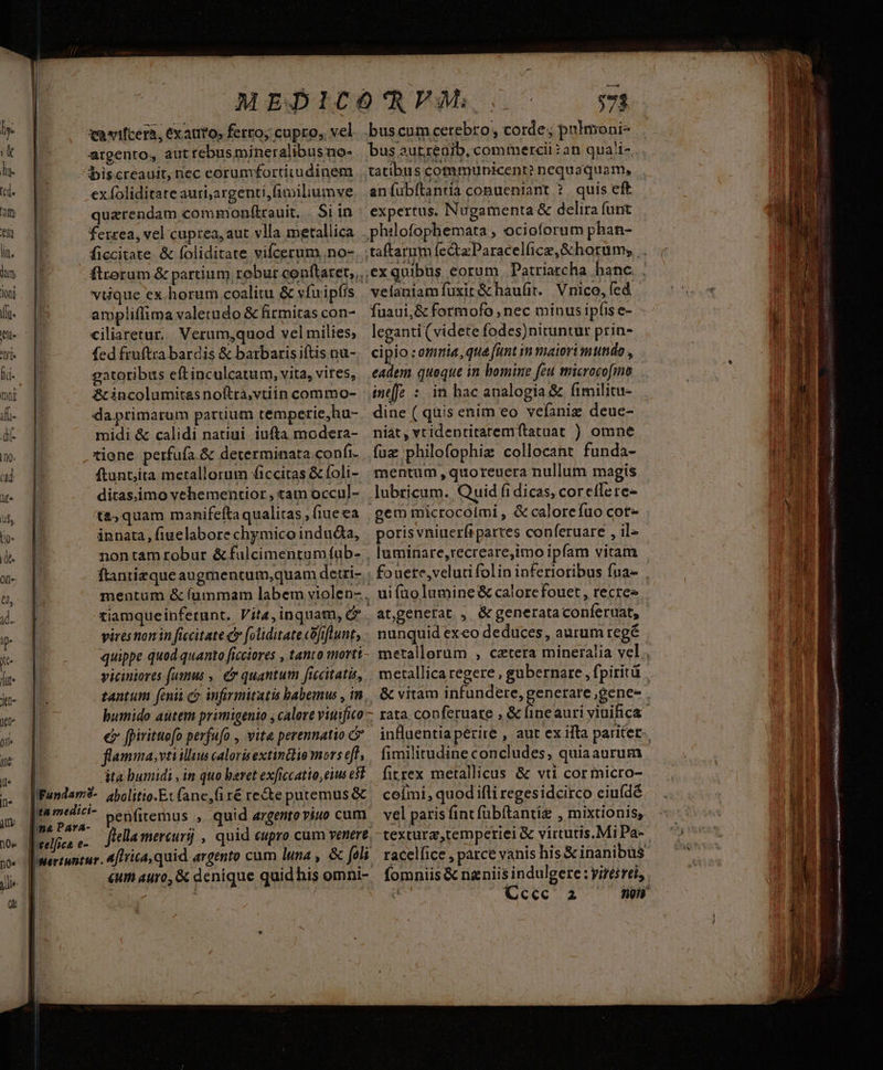 qamifcera, exauto, ferro; cupro, vel argento, aut rebus mineralibus no- biscreauit, nec eorumfortitudinem ex foliditate auri;argenti,fimiliumve quarendam commonftrauit. Si in ferrea, vel cuprea, aut vlla metallica ficcitate & foliditate vifcerum. no- viique ex horum coalitu & vfuipfis ampliffima valetudo & firmitas con- ciliaretur. Verum,quod vel milies; fed fruftra bardis & barbaris iftis nu- gatoribus eftinculcatum, vita, vites, & incolumitas noitra,vtiin commo- da.primarum partium temperie,hu- midi & calidi natiui iufta modera- tione perfufa & determinata confi. ftunt;ita metallorum ficcitas & foli- ditas.imo vehementior , tam occul- ta, quam manifefta qualitas , fiue ea innata, fiuelabore chymico induda, vires non in ficcitate c foliditate cofiftunt, quippe quod quanto ficciores , tanto morti viciniores fumus ,. & quantum ficcitatis, tantum [enit co infirmitatis babemus , in, bumido autem primigenio , calore viuifico er fpirituofo perfufo , vita perennatio C flamma,vtiilluu calorisextinttio mors efl, ita bumidi , in quo beret exficcatio, eius e$t penfitemus ,. quid argentoviuo cum «um auro, & denique quid his omni- buscumcerebro, corde; pulmoni- bus aurzeaib, commercii ?an qua!i- tatibus communicent? nequaquam, aníubítantia conueniant ?. quis eft expertus. Nugamenta & delira funt velaniamfuxit &haufir. Vnico, fcd fuaui,& formofo , nec minus ipfis e- leganti (videte fodes)nituntur prin- cipio : omia, qua funt in maiori mundo , eadem. queque in bomine feu microcofmo ineffe : in hac analogia & fimilitu- dine ( quis enim eo vefanig deue- niát, vtidentitaremítatuat ) omne fuz philofophiz collocant funda- mentum , quoreuera nullum magis lubricum. Quid fidicas, coreffere- poris vniuerfipartes conferuare , il- luminare,recreare,imo ipfam vitam at,genefat , & generata conferuat, nunquid exeo deduces, aurum regé fimilitudine concludes, quiaaurum fitrex metallicus & vti corrmicro- coími, quod ifli regesidcirco eiuídé vel paris fint (übítantie , mixtionis, texturz,temperiei & virtutis.Mi Pa- ge S NR Ri e ce RELATA AA et s S RUM 84777 Urna sa 2a BN nando