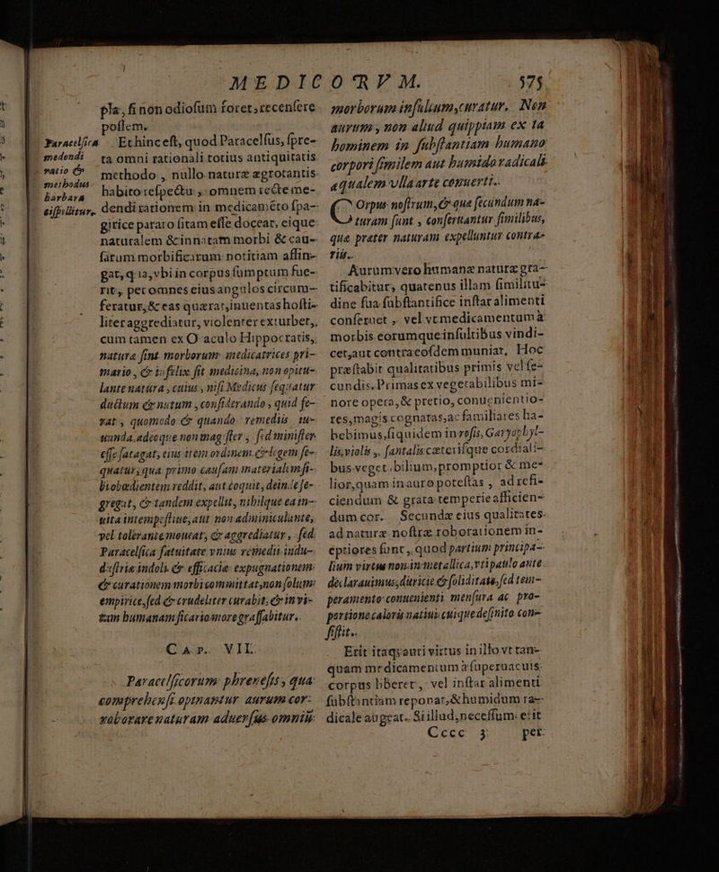 oflem. snedendi barbara ta omni rationali totius antiquitatis. methodo , nullo. nature agtotantis: habito :efpec&amp;tu ;: omnem recte me- gitice parato (itam efle doceat, eique naturalem &amp;innatam morbi &amp; cau-- fitum. morbificirum: notitiam affin- gat, q i2, vbi ia corpus fümptum fue- rit, pet omnes ciusangulos circum- feratur, &amp; eas quarat,inuentas hofti- liter aggrediatur, violenter exturbet,, cum.tamen ex O-aculo Hippocratis, natura [int morborum: intdicatrices pri mario , C io felix fit medicina, non epittt- lantenatura , cuius , nifi Medicus feqeatur: duttum ce nutum ,confidtrando , quid fe- vat, quomcdo e? quando: remediis iu uanda, adeoque non nag: [lev j| fid mimifler. effe Jatagat; ins it eem ordinem.ci-ligem fe-- quatur; qua. primo caufam imaterialamfi- biobedientem reddit, ait éoquit , dein.e]e- gregat, c tandem expellit, nibilque ea in- tita intempeflie;att. no» adiminiculante, yel toléraniesoutat c aggrediatur , fed. d'ifivie indoli. &amp; efficacia: expugnationem: e carationem morbicomuittatnon folum: empirice,fed crudeliter curabit e invi- tun bumanam ficariomoregraffabitur.. CA. VIL: Pavactlfscorum: phrenefisy qua comprebeufr optnamtur aurum cor: xobatare naturam. aduer(us omniu morborum in[uluumy,cuvatur. Nen aurium, non aliud quippiam ex ta hominem in. fabflantiam humano aequalem vllaarte cesuertt.. ( ; Orpus noftrum, Cr que fecundum na- turam (unt , conferantur fimilibus, que preter naturam expelluntur contra» riis. dine füa fübftantifice inftar alimenti confezuet ,. vel vemedicamentumà morbis eorumqueinfültibus vindi- cetjaut contraeofdem muniat, Hoc preftabit qualitatibus primis vcl fe- cundis. Primasex vegetabilibus mi- nore opera, &amp; pretio, conuenientio- res,magiscognatas;ac familiates ha- bebimus,fiquidem invefis, Garyorbjt- lis,violis ,. [antaliscaetevifque cordialt-- bus-veget.bilium,;promptior &amp; me lior,quam inauro poteftas , ad rcfi- ciendum &amp; grata temperie afficien- dumcor. Secunda eius qualitates. adnature noflrz roborauionem in- eptiores funt. quod partium printipa-- lium virtu nonánauetallica,vtipatilo aute declarauimussdiricie eo foliditate. fcd teu- peramento:conueuienti men[ura ac. pro- portionecaloru uatiui cui quedefinito cone fiffit.. Etit itaqyauri virtus in illo vt tan- quam medicamenium a fuperuacuts: corpus hberec, vel inftar alimenti fübft:sntiám reponat, &amp;humidum ra- Geoe 3 pet. arx ut ES Er RII ae NAT ONIOMI GA) aa ev