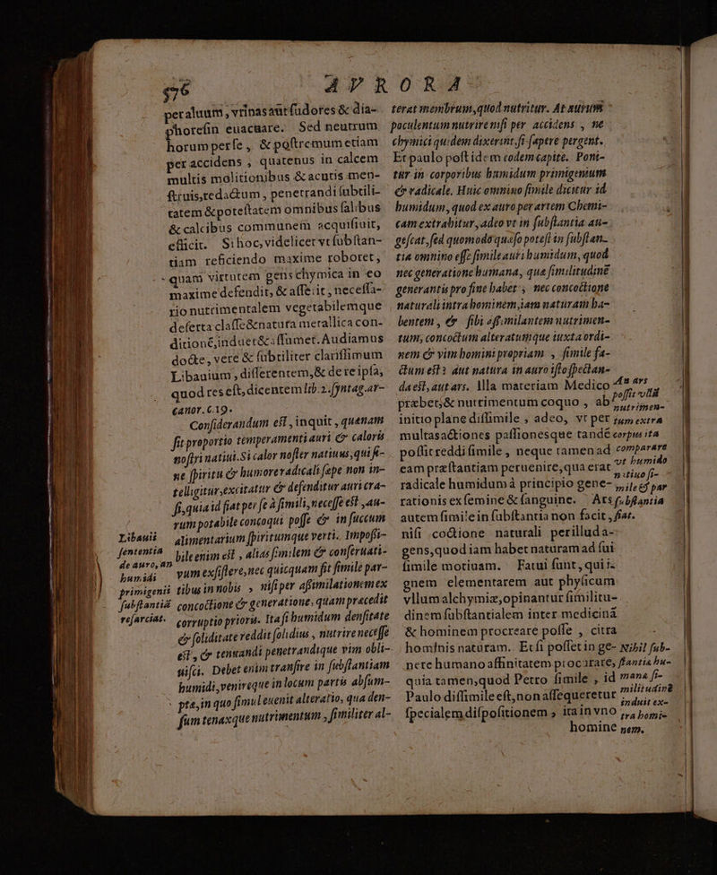 $76 peraluum , vrinasautfudores & día- phorefin euacuare. Sed neutrum horum perfe ,. & peftremum etiam er accidens , quatenus in calcem multis molitionibus & acutis tmen- ftimis,teda&um , penetrandi (ubtili- tatem &poteltatem omnibus alibus noftri uatitii.Si calor nofler natiuus,qui - ne fpiritu c humoreradicali fepe non in- tellgitursexcitatir 6 defenditur attri cra- fis quiaid fiat per feà fimili, neceffe $t ,4n- rum potabile concoqui poffe c in fuccum Libauii — Quypentarium [piritumque verti. Impofíi- , dosi , bileenim eit, alias fimilem conferuati- basil vum exfiflere,nec quisquam fi fimile par- grimigenii. tibusin nobis. » nifi per affimilationem ex fubflanti. concottione c generatione; quam pracedit e foliditate reddit (olidius , nutrire nect ffe sifci. Debet enim tranfive in fubflantiam humidi ,venireque in locum partu abfum- p prem quo fimulenenit alteratio, qua den- (fum tenaxque nutrinentum , fr militer al- terat membrum,quod nutritur. At nurum poculentum nutrire mft per. accidens , me cbymici quidem dixerit ft [apere pergent. Et paulo poft idc m codemeapite.. Pont- tur in: corporibus bumidum primigenium c radicale. Huic omnino [hnile dicitur 1d humidum, quod ex auro per artem Chetmi- poflit reddi fimile , neque ramenad compererr cam przítantiam peruenire,qua piana d radicale humidum à principio gene- 5, ilr e par rationisexfemine & fanguine. | Ats f bflantia autem fimilein fubftantia non facit , far. nifi .coGione naturali perilluda- gens,quod iam habet naturam ad fui fimile motiuam. ^ Fatui funt, qui i gnem elementarem aut phy(icum vllumalchymiz,;opinantur fitnilitu- dinem fübftantialem inter medicina & hominem procreare polfe , citra hominis naturam. Ecft poffetin ge- wihi! fub- nere humano affinitatem procarate, fastis bu- quia tamen;quod Petro fimile , id 7n» /- Paulo diffimileeft,nonalfequeretur, , fpecialemdifpofitionem ; itainvno ,,, pi. homine nem. | mii A ci ANDE 1) o NE VE Ec Ru cr rae rm TER