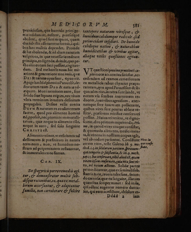 M ETHIC i * E : perniciofam, qua humido primige- uS nio inüdianiur, duferre, pior(üfque ; B abolere, qued fieri nequeat, quam . n diu fub iftis aferuentur formis,à qui- us bushzc malitia dependet. Proinde & hzabolendz, & ad aliam naturam vel priora, inr quz necelTario redeant à principia,redigenda; deinde,quo pa- | &oalimentum feri poffint,cogitan- dum, Sed meherclenoua hic mi- | xtioné & gencrationenon vnis,quz | D z1&natutzopusfünt, opuscrit. | Apage has blatphemiasParaccelfe;de- finceattemtuam D o & naturzad- aequare. Morti neminemauro, fiue folido fiue liquato eripies,nec vitam vltra terminum innatura definitum | propagabis. Deíme velle contra i D Ev M &naturamex eoalimentum facere, quod pro alimento homini nó ppofuit,nec promitte immortali- tatem , quz nequeinalimento vllo, neque inauro, fed folo fanguine Cunrsr r eft. Alimentisvtimur,vt reficiamurad Cr. IX, De faa yricis porravemedus aai. ; come demon[iratur multis foli- p difque ratzonibus ea, qua ex metal- | lorum accer[untur , €& adaptantur | familia, non cerroborare et fulcire O R M. $81 tantopere naturam virefque , e WE. bumisan calidumque vadicale , fed Il | potiusesdem thfidiari. De humido mi calidoque natiso , cà Baturalibus humiditatibus ef viribus AGifur,, aliaque villes quefHanes AgtTAR- IU. NS quztioniproxireprecedenti ca- BÉ pitemotz accuratius fatisfiat;ac- i cedendum ad examen remediorum | ex metallicis rebus chymice przpa- | ratorum,qusz apud Paracel(um & fe- i quaculos eius;in tanta fint laude, vt 1 corum víu fenibus iuuentutem re- ducem , iuuenibusagerafiam , zter- namque fere éuueniam polliceatür, PI quibus vires fere penitus ablata re- AE [titui, przfentes mirifice conferuari | NU ind -Huiusrei veritas , vt digno- [i n. catur;duo primum inquirenda; Pri- hi Ito , iR quoná vires vitaque confiftat, ur & quomodo alimenta, medicamen- n5 ra,& venenain noftrum corpus agát, i velab codem patiantur, Con(iftunt Fires i» J 64p-15.bas conferuare nibil aliud est, quam : || eR vitamip[am con[eruate,quiavita funt vi- p Tes , vel virium actiones. Solid partes | primo dicuntur,quz ex feminali fub. ftantía natz,reueratalesfünt, fecun- do carnoíz;qua ex fanguine, illarum quantitas femper manet : fed inis, quiadhuc augentur numero dunta- xat, qui vero confiftunr, abfolute et-- ; Dddd- 2 iam xe VOU AGAR ar cic REGER URN QUAE ern cs VAL BiÉ a sano LTD IINE, 727 5 T LRLAR C